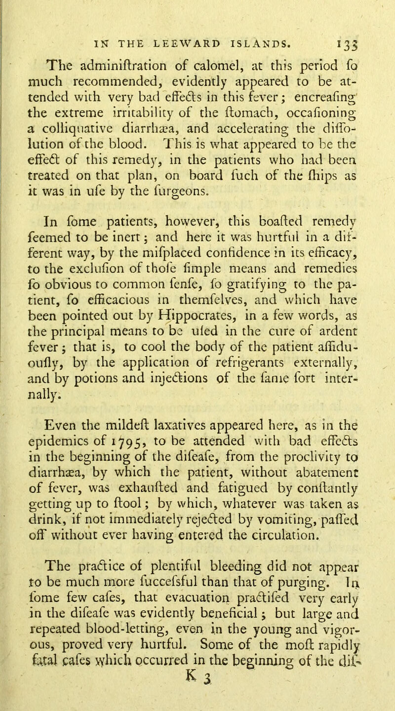 The adminiflration of calomel, at this period fo much recommended, evidently appeared to be at- tended with very bad effects in this fever; encreafing the extreme irritability of the flomach, occafioning a colliquative diarrhea, and accelerating the diffo- lution of the blood. This is what appeared to be the effedt of this remedy, in the patients who had been treated on that plan, on board fuch of the fhips as it was in ufe by the furgeons. In fome patients, however, this boafted remedy feemed to be inert; and here it was hurtful in a dif- ferent way, by the mifplaced confidence in its efficacy, to the exclufion of thofe fimple means and remedies fo obvious to common fenfe, fo gratifying to the pa- tient, fo efficacious in themfelves, and which have been pointed out by Hippocrates, in a few words, as the principal means to be uled in the cure of ardent fever; that is, to cool the body of the patient affidu- oufly, by the application of refrigerants externally, and by potions and injections of the fame fort inter- nally. Even the mildefl laxatives appeared here, as in the epidemics of 1795, to be attended with bad efficdts in the beginning of the difeafe, from the proclivity to diarrhoea, by which the patient, without abatement of fever, was exhaufted and fatigued by coniiantly getting up to (tool; by which, whatever was taken as drink, if not immediately rejected by vomiting, patTed, off without ever having entered the circulation. The practice of plentiful bleeding did not appear to be much more fuccefsful than that of purging. It* fome few cafes, that evacuation pradtifed very early in the difeafe was evidently beneficial j but large and repeated blood-letting, even in the young and vigor- ous, proved very hurtful. Some of the moft rapidly fetal cafes \yhich occurred in the beginning of the dife