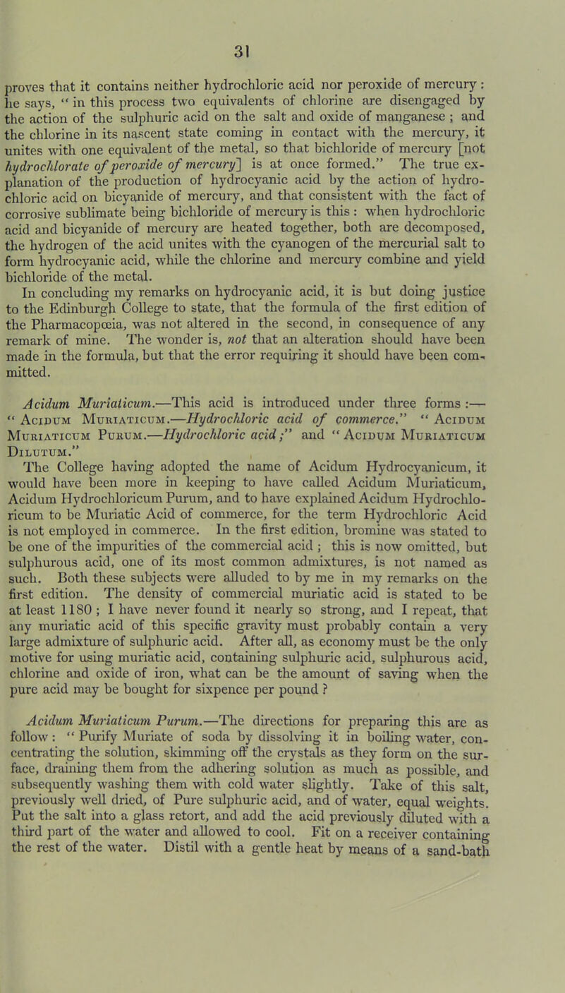 proves that it contains neither hydrochloric acid nor peroxide of mercury : he says, “ in this process two equivalents of chlorine are disengaged by the action of the sulphuric acid on the salt and oxide of manganese ; and the chlorine in its nascent state coming in contact with the mercury, it unites with one equivalent of the metal, so that bichloride of mercury [not hydrochlorate of peroxide of mercury] is at once formed.” The true ex- planation of the production of hydrocyanic acid by the action of hydro- chloric acid on bicyanide of mercury, and that consistent with the fact of corrosive sublimate being bichloride of mercury is this : when hydrochloric acid and bicyanide of mercury are heated together, both are decomposed, the hydrogen of the acid unites with the cyanogen of the mercurial salt to form hydrocyanic acid, while the chlorine and mercury combine and yield bichloride of the metal. In concluding my remarks on hydrocyanic acid, it is but doing justice to the Edinburgh College to state, that the formula of the first edition of the Pharmacopoeia, was not altered in the second, in consequence of any remark of mine. The wonder is, not that an alteration should have been made in the formula, but that the error requiring it should have been com- mitted. Aculum Muriaticum.—This acid is introduced under three forms :— “ Acidum Muuiaticum.—Hydrochloric acid of commerce” “ Acidum Muriaticum Purum.—Hydrochloric acidand  Acidum Muriaticum Dilutum.” The College having adopted the name of Acidum Hydrocyanicum, it would have been more in keeping to have called Acidum Muriaticum, Acidum Hydrochloricum Purum, and to have explained Acidum Hydrochlo- ricurn to be Muriatic Acid of commerce, for the term Hydrochloric Acid is not employed in commerce. In the first edition, bromine was stated to be one of the impurities of the commercial acid ; this is now omitted, but sulphurous acid, one of its most common admixtures, is not named as such. Both these subjects were alluded to by me in my remarks on the first edition. The density of commercial muriatic acid is stated to be at least 1180 ; I have never found it nearly so strong, and I repeat, that any muriatic acid of this specific gravity must probably contain a very large admixture of sulphuric acid. After all, as economy must be the only motive for using muriatic acid, containing sulphuric acid, sulphurous acid, chlorine and oxide of iron, what can be the amount of saving when the pure acid may be bought for sixpence per pound ? Acidum Muriaticum Purum.—The directions for preparing this are as follow: “ Purify Muriate of soda by dissolving it in boiling water, con- centrating the solution, skimming off the crystals as they form on the sur- face, draining them from the adhering solution as much as possible, and subsequently washing them with cold water slightly. Take of this salt, previously well dried, of Pure sulphuric acid, and of water, equal weights. Put the salt into a glass retort, and add the acid previously diluted with a third part of the water and allowed to cool. Fit on a receiver containing the rest of the water. Distil with a gentle heat by means of a sand-bath