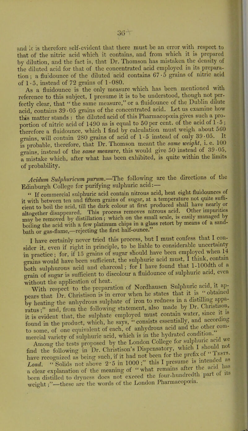 and ic is therefore self-evident that there must be an error with respect to that of the nitric acid which it contains, and from which it is prepared by dilution, and the fact is, that Dr. Thomson has mistaken the density of the diluted acid for that of the concentrated acid employed in its prepara- tion; a fluidounce of the diluted acid contains 67-5 grains of nitric acid of 1-5, instead of 72 grains of 1 -080. As a fluidounce is the only measure which has been mentioned with reference to this subject, I presume it is to be understood, though not per- fectly clear, that “ the same measure,” or a fluidounce of the Dublin dilute acid, contains 39*05 grains of the concentrated acid. Let us examine how this matter stands : the diluted acid of this Pharmacopoeia gives such a pro- portion of nitric acid of 1490 as is equal to 50 per cent, of the acid of D5 , therefore a fluidounce, which I find by calculation must weigh about 560 grains, will contain 2S0 grains of acid of 1-5 instead of only 39-05. It is probable, therefore, that Dr. Thomson meant the same weight, i. e. 100 o-rains, instead of the same measure, this would give 50 instead of 39 -05, a mistake which, after what has been exhibited, is quite within the limits of probability. Acidum Sulphuricum purum.—The following are the directions of the Edinburgh College for purifying sulphuric acid:— “ If commercial sulphuric acid contain nitrous acid, heat eight fluidounces of it with between ten and fifteen grains of sugar, at a temperature not quite suffi- cient to boil the acid, till the dark colour at first produced shall have nearly or altogether disappeared. This process removes nitrous acid. Other impurities may be removed by distillation; which on the small scale, is easily managed by boiling the acid with a few platinum chips in a glass retort by means of a sand- bath or gas-flame,—rejecting the first half-ounce.” I have certainly never tried this process, but I must confess that I con- sider it even if right in principle, to be liable to considerable uncertainty in practice; for, if 15 grains of sugar should have been employed when 14 o-rains would have been sufficient, the sulphuric acid must, I think, contain both sulphurous acid and charcoal; for I have found that l-100dth ot a grain of sugar is sufficient to discolour a fluidounce of sulphuric acid, even without the application of heat. . ... With respect to the preparation of Nordhausen Sulphuric acid, it < \ - nears that Dr. Christison is in error when he states that it is. “ obtained by heating the anhydrous sulphate of iron to redness in a distilling appa- ratusand, from the following statement, also made by Dr. Christison it is evident that, the sulphate employed must contain water, since i found in the product, which, he says, “consists essentially, and accorffing to some, of one equivalent of each, of anhydrous acid and the other com- mercial variety of sulphuric acid, which is in the hydrated condition. Among the tests proposed by the London College for su p mn * find the following in Dr. Christison’s Dispensatory, which I sho have recognized as being such, if it had not been for t ic pic x o Land. “ Solids not above 2*5 in 1000 this I presume is intended as a clear explanation of the meaning of “ what remains after the ac - been distilled to dryness does not exceed the four-hum re i p< weight—these are the words of the London Pharmacopoeia.