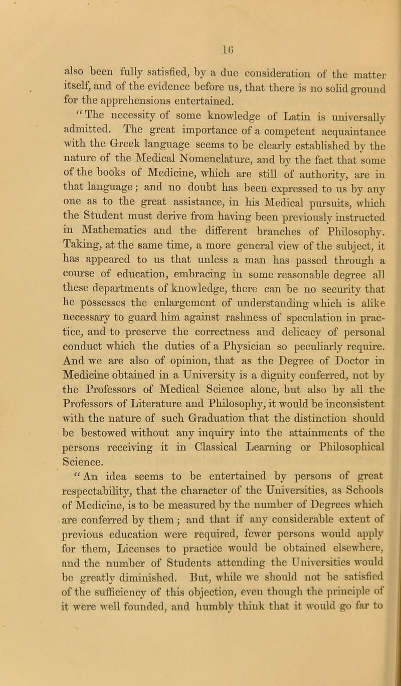 also been fully satisfied, by a due consideration of the matter itself, and of the evidence before us, that there is no solid ground for the apprehensions entertained. “ The necessity of some knowledge of Latin is universally admitted. The great importance of a competent acquaintance with the Greek language seems to be cleaidy established by the nature of the Medical Nomenclature, and by the fact that some of the books of Medicine, which are still of authority, are in that language; and no doubt has been expressed to us by any one as to the great assistance, in his Medical pursuits, which the Student must derive from having been previously instmcted in Mathematics and the diff’erent branches of Philosophy. Taking, at the same time, a more general view of the subject, it has appeared to us that unless a man has passed thi’ough a course of education, embracing in some reasonable degi’ee all these departments of knowledge, there can be no security that he possesses the enlargement of understanding which is alike necessary to guard him against rashness of speculation in prac- tice, and to preserve the correctness and debcacy of personal conduct which the duties of a Physician so peculiarly require. And we are also of opinion, that as the Degree of Doctor in Medicine obtained in a University is a dignity confen’ed, not by the Professors of Medical Science alone, but also by all the Professors of Literature and Philosophy, it would be inconsistent with the nature of such Graduation that the distinction should be bestowed without any inquiry into the attainments of the persons receiving it in Classical Leai’ning or Pliilosophical Science. “An idea seems to be entertained by persons of great respectability, that the character of the Universities, as Schools of Medicine, is to be measured by the number of Degrees which are conferred by them; and that if any considerable extent of previous education were required, fewer persons would apply for them. Licenses to practice would be obtained elsewhere, and the number of Students attending the Universities would be greatly diminished. But, while we should not be satisfied of the sufficiency of this objection, even though the principle of it were well founded, and humbly think that it would go far to