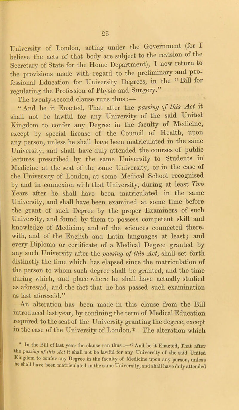 University of London^ acting under the Government (for I believe the acts of that body are subject to the revision of the Secretary of State for the Home Department); I now return to the provisions made with regard to the preliminary and pro- fessional Education for University Degrees, in the “ Bill for regulating the Profession of Physic and Siu'gery.” The twenty-second clause runs thus :— '^And be it Enacted, That after the passing of this Act it shall not be lawful for any University of the said United Kingdom to confer any Degree in the faculty of Medicine, except by special license of the Council of Health, upon any person, unless he shall have been matriculated in the same University, and shall have duly attended the courses of public lectures prescribed by the same University to Students in Medicine at the seat of the same University, or in the case of the University of London, at some Medical School recognised by and in connexion with that University, during at least Two Years after he shall have been matriculated in the same University, and shall have been examined at some time before the grant of such Degree by the proper Examiners of such University, and found by them to possess competent skill and knowledge of Medicine, and of the sciences connected there- with, and of the English and Latin languages at least; and every Diploma or certificate of a Medical Degree granted by any such University after the passing of this Act, shah, set forth distinctly the time which has elapsed since the matriculation of the person to whom such degree shall be granted, and the time during which, and place where he shall have actually studied as aforesaid, and the fact that he has passed such examination as last aforesaid.” An alteration has been made in this clause from the Bill introduced last year, by confining the term of Medical Education required to the seat of the University granting the degree, except in the case of the University of London.* The alteration which • In the Bill of last year the clause ran thus :—“ And bo it Enacted, That after the passing of this Act it shall not be lawful for any University of the said United Kingdom to confer any Degi’ce in the faculty of Medicine upon any person, unless ho shall have been matriculated in the same University, and shall have duly attended