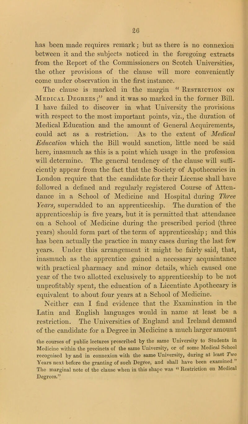 has been made requires remark; but as tliere is uo connexion between it and the subjects noticed in the foregoing extracts from the Eeport of the Commissioners on Scotch Universities, the other provisions of the clause will more conveniently come under observation in the first instance. The clause is marked in the margin ‘‘ Eestriction on •Medical Deorees;^^ and it was so mai’ked in the foi’mer Bill. I have failed to discover in what University the pro^dsions with respect to the most important points, viz., the duration of Medical Education and the amount of General Acquirements, could act as a restriction. As to the extent of Medical Education which the Bill would sanction, little need be said here, inasmuch as this is a point which usage in the profession will determine. The general tendency of the clause will suffi- ciently appear from the fact that the Society of Apothecaries in London requu’e that the candidate for their License shall have followed a defined and regularly registered Course of Atten- dance in a School of Medicine and Hospital during Three Years, superadded to an apprenticeship. The dmation of the apprenticeship is five years, but it is permitted that attendance on a School of Medicine during the prescribed period (thi'ee years) should form part of the term of apprenticeship j and this has been actually the practice in many cases during the last few years. Under this arrangement it might be fairly said, that, inasmuch as the apprentice gained a necessary acquaintance Avith practical pharmacy and minor details, which caused one year of the two allotted excluswely to apprenticeship to be not unprofitably spent, the education of a Licentiate Apothecary is equii^alent to about foui’ years at a School of Medicine. Neither can I find evidence that the Examination in the Latin and English languages would in name at least be a restriction. The Universities of England and Ireland demand of the candidate for a Degree in Medicine a much larger amount the courses of public lectures prescribed by the same University to Students in Medicine within the precincts of the same University, or of some Medical School recognised by and in connexion with the same University, during at least Two Years next before the granting of such Degree, and shall have been examined ” The marginal note of the clause when in this shape was “ Restriction on Medical Degrees.”