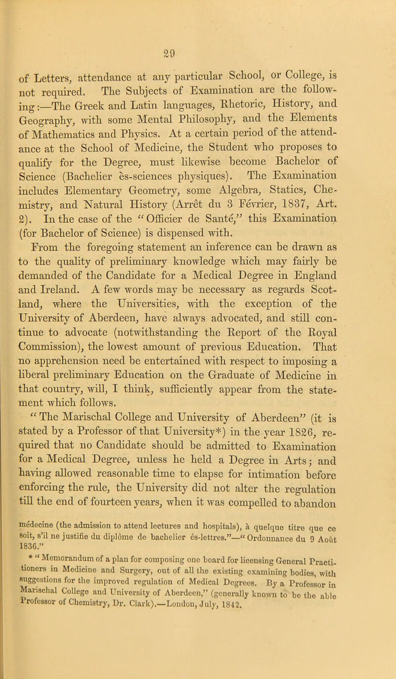 of Letters, attendance at any particular Scliool, or College, is not required. The Subjects of Examination are the follow- ing :—The Greek and Latin languages. Rhetoric, Histoiy, and Geography, \vith some Mental Philosophy, and the Elements of Mathematics and Physics. At a certain period of the attend- ance at the School of Medicine, the Student who proposes to qualify for the Degree, must likewise become Bachelor of Science (Bacheher es-sciences physiques). The Examination includes Elementary Geometry, some Algebra, Statics, Che- mistry, and Natural History (Arret du 3 Fevrier, 1837, Art. 2). In the case of the “Officier de Sante,” this Examination (for Bachelor of Science) is dispensed with. From the foregoing statement an inference can be drawn as to the quality of preliminary knowledge which may fairly be demanded of the Candidate for a Medical Degree in England and Ireland. A few words may be necessary as regards Scot- land, where the Universities, with the exception of the University of Aberdeen, have always advocated, and still con- tinue to advocate (notwithstanding the Report of the Royal Commission), the lowest amount of previous Education. That no apprehension need be entertained with respect to imposing a liberal preliminary Education on the Graduate of Medicine in that country, will, I think, sufficiently appear from the state- ment which follows. “ The Marischal College and University of Aberdeen” (it is stated by a Professor of that University*) in the year 1826, re- quired that no Candidate should be admitted to Examination for a Medical Degree, unless he held a Degree in Ai’ts; and having allowed reasonable time to elapse for intimation before enforcing the rule, the University did not alter the regulation till the end of fourteen years, when it was compelled to abandon medecine (the admission to attend lectures and hospitals), h. quelque titre quo ce soit, s’il ne justifie du diplome de hachelier ds-lettres.”—“ Ordonnance du 9 Aoftt 1836.” ^ • “ Memorandum of a plan for composing one hoard for licensing General Practi- tioners in Medicine and Surgery, out of all the existing examining bodies, with suggestions for the improved regulation of Medical Degrees. By a Professor in Marischal College and University of Aberdeen,” (generally known to be the able Professor of Chemistry, Dr. Clark).—London, July, 1842.