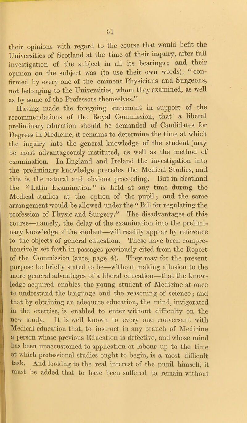 tlieii’ opinions witli regard to the course that would befit the Universities of Scotland at the time of their inquiry, after full investigation of the subject in all its bearings; and their opinion on the subject was (to use their own words), con- firmed by every one of the eminent Physicians and Surgeons, not belonging to the Universities, whom they examined, as well as by some of the Professors themselves/’ Having made the foregoing statement in support of the recommendations of the Royal Commission, that a liberal preliminary education shordd be demanded of Candidates for Degrees in Medicine, it remains to determine the time at which the inquiry into the general knowledge of the student [may be most advantageously instituted, as well as the method of examination. In England and Ireland the investigation into the prehminaiy knowledge precedes the Medical Studies, and this is the natural and ob\dous proceeding. But in Scotland the Latin Examination” is held at any time during the Medical studies at the option of the pupil; and the same arrangement would be allowed under the “ Bill for regulating the profession of Physic and Surgery.” The disadvantages of this course—namely, the delay of the examination into the prelimi- naiy knowledge of the student—^will readily appear by reference to the objects of general education. These have been compre- hensively set forth in passages previously cited from the Report of the Commission (ante, page 4). They may for the present purpose be briefly stated to be—without making allusion to the more general advantages of a liberal education—that the know- ledge acquired enables the young student of Medicine at once to understand the language and the reasoning of science; and that by obtaining an adequate education, the mind, imdgorated in the exercise, is enabled to enter without difficulty on the new study. It is well knouTi to every one conversant with Medical education that, to instruct in any branch of IMedicine a person whose previous Education is defective, and whose mind has been unaccustomed to application or labour up to the time at wliich professional studies ought to begin, is a most difficult task. And looking to the real interest of the piipil himself, it must be added that to have been suffered to remain without