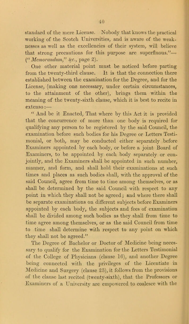 standard of tlie mere License. Nobody that knows the practical working of the Scotch Universities, and is aware of the weak- nesses as well as the excelleneies of their system, will believe that strong precautions for this purpose are superfluous.”— Memorandum^' ^c., page 2). One other material point must be noticed before parting from the twenty-third clause. It is that the connection there established between the examination for the Degree, and for the License, (making one necessary, under certain circumstances, to the attainment of the other), brings them within the meaning of the twenty-sixth clause, which it is best to recite in extenso:— And be it Enacted, That where by this Act it is provided that the concm’rence of more than one body is required for qualifying any person to be registered by the said Council, the examination before such bodies for his Degree or Letters Testi- monial, or both, may be conducted either separately before Examiners appointed by each body, or before a joint Boai’d of Examiners, to be appointed by each body separately or con- jointly, and the Examiners shall be appointed in such number, manner, and form, and shall hold their examinations at such times and places as such bodies shall, with the approval of the said Council, agree from time to time among themselves, or as shall be determined by the said Council Avith respect to any point in Avhich they shall not be agreed; and Avhere there shall be sepai’ate examinations on difierent subjects before Examinei’s appointed by each body, the subjects and fees of examination shall be divided among such bodies as they shall from time to time agree among themselves, or as the said Council from time to time shall determine with respect to any point on which they shall not be agreed.” The Degree of Bachelor or Doctor of Medicine being neces- sary to qualify for the Examination for the Letters Testimonial of the College of Physicians (clause 16), and another Degree being connected with the privileges of the Licentiate in Medicine and Surgery (clause 23), it follows fr’om the pronsious of the clause last recited (tAventy-sixth), that the Professors or Examiners of a University are empowered to coalesce Avith the