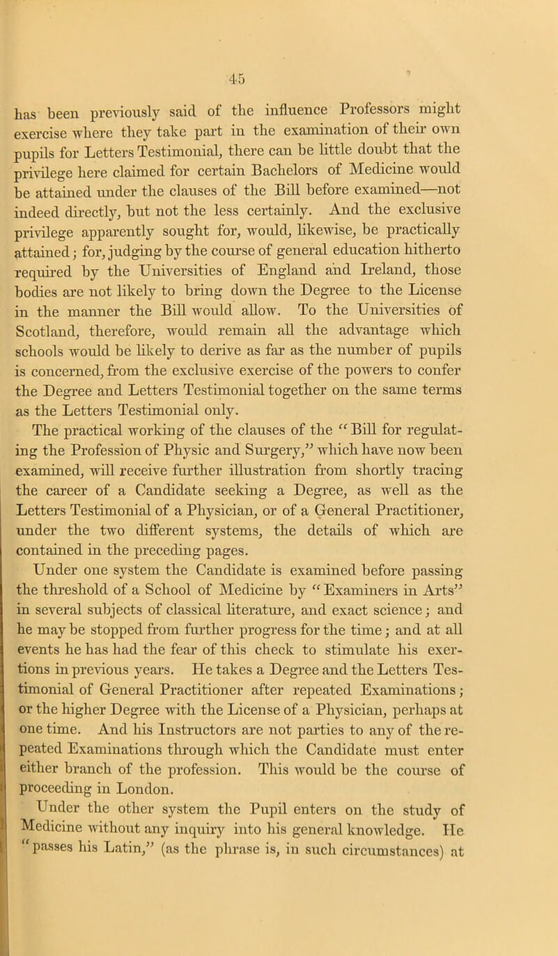 has been preAioiisly said of the influence Professors might exercise where they take part in the examination of their own pupils for Letters Testimonial, there can be little doubt that the privilege here claimed for certain Bachelors of Medicine would be attained under the clauses of the Bdl before examined—not indeed directly, but not the less certainly. And the exclusive privilege apparently sought for, would, likewise, be practically attained; for, judging by the course of general education hitherto required by the Universities of England and Ireland, those bodies are not likely to bring down the Degree to the License in the manner the Bdl woidd allow. To the Universities of Scotland, therefore, would remain all the advantage which schools would be hkely to derive as far as the number of pupils is concerned, from the exclusive exercise of the powers to confer the Degree and Letters Testimonial together on the same terms as the Letters Testimonial only. The practical working of the clauses of the “ Bill for regulat- ing the Profession of Physic and Surgery,^^ which have now been examined, will receive further illustration from shortly tracing the career of a Candidate seeking a Degree, as well as the Letters Testimonial of a Physician, or of a General Practitioner, under the two different systems, the details of which are contained in the preceding pages. Under one system the Candidate is examined before passing the threshold of a School of Medicine by “ Examiners in Arts” in several subjects of classical hterature, and exact science; and he may be stopped from further progress for the time; and at all events he has had the fear of this check to stimulate his exer- tions in previous years. He takes a Degree and the Letters Tes- timonial of General Practitioner after repeated Examinations; or the higher Degree with the License of a Physician, perhaps at one time. And his Instructors are not parties to any of the re- peated Examinations through which the Candidate must enter either branch of the profession. This would be the coxu’se of proceeding in London. Under the other system the Pupil enters on the study of Medicine without any inquiry into his general knowledge. He  passes his Latin,” (as the phrase is, in such circumstances) at