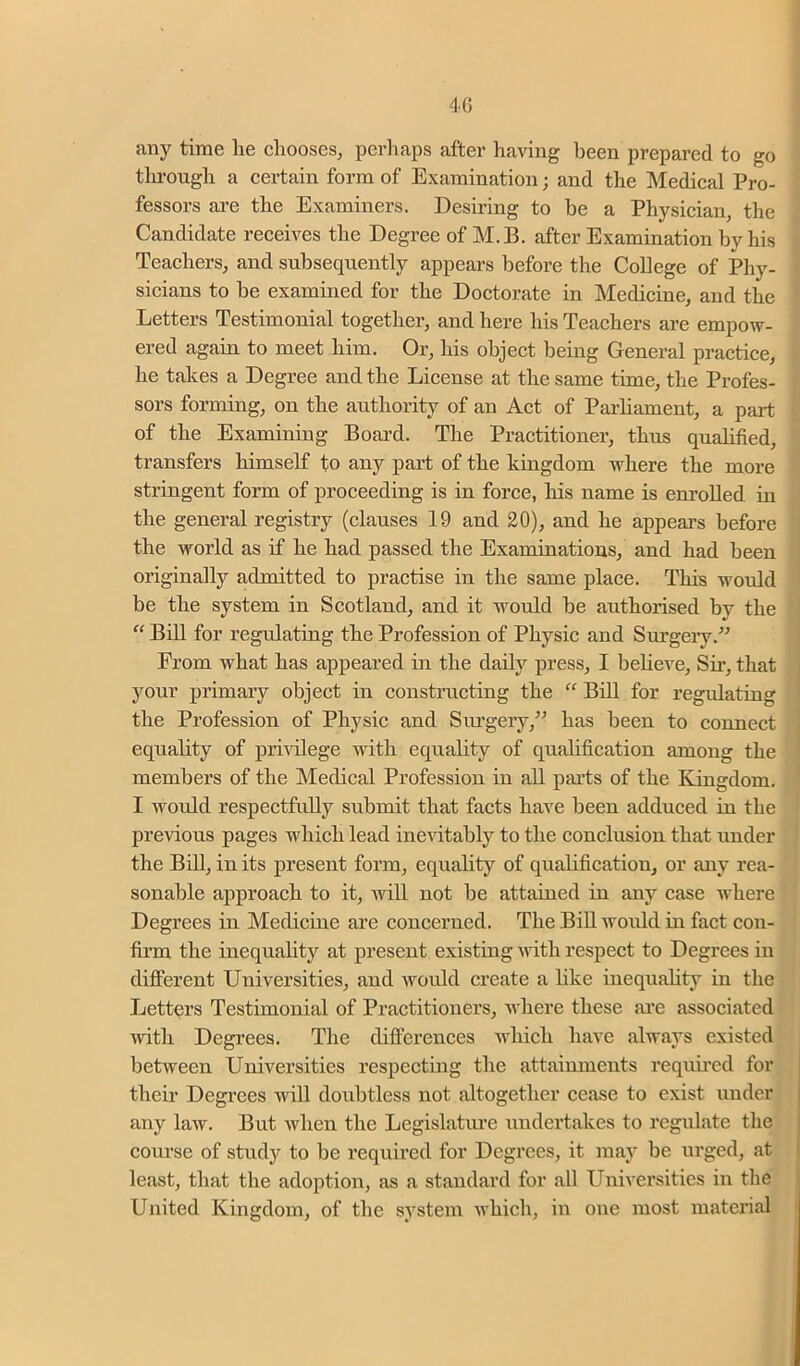 4G any time lie chooses, perhaps after having been prepared to go tlirough a certain form of Examination; and the Medical Pro- fessors are the Examiners. Desiring to be a Physician, the Candidate receives the Degree of M.B. after Examination by his Teachers, and subsequently appears before the College of Phy- sicians to be examined for the Doctorate in Medicine, and the Letters Testimonial together, and here his Teachers are empow- ered again to meet him. Or, his object being General practice, he takes a Degree and the License at the same time, the Profes- sors forming, on the authority of an Act of Parhament, a part of the Examining Board. The Practitioner, thus quahfied, transfers himself to any part of the kingdom where the more stringent form of proceeding is in force, his name is enrolled in the general registry (clauses 19 and 20), and he appears before the world as if he had passed the Examinations, and had been originally admitted to practise in the same place. This would be the system in Scotland, and it would be authorised by the “ Bill for regulating the Profession of Physic and Surgeiy.^^ From what has appeared in the daily press, I beheve. Sir, that your primary object in constructing the Bill for regulating the Profession of Physic and Siu’gery,’’ has been to connect equality of privilege with equality of qualification among the members of the Medical Profession in all parts of the Kingdom, I would respectfully submit that facts have been adduced in the previous pages which lead inevitably to the conclusion that under the Bill, in its present form, equality of qualification, or any rea- sonable approach to it, wiU not be attained in any case where Degrees in Medicine are concerned. The BiU woidd in fact con- firm the inequahty at present existing Avith respect to Degrees in different Universities, and would create a hke inequality in the Letters Testimonial of Practitioners, Avhere these ai’e associated with Degrees. The difterenees Avhieh have always existed betAveen Universities respecting the attainments requii'cd for their Degrees Avill doubtless not altogether cease to exist under any laAv. But Avhen the Legislatiu’e undertakes to regulate the course of study to be required for Degrees, it may be urged, at lesist, that the adoption, as a standard for all Universities in the United Kingdom, of the system Avhich, in one most material