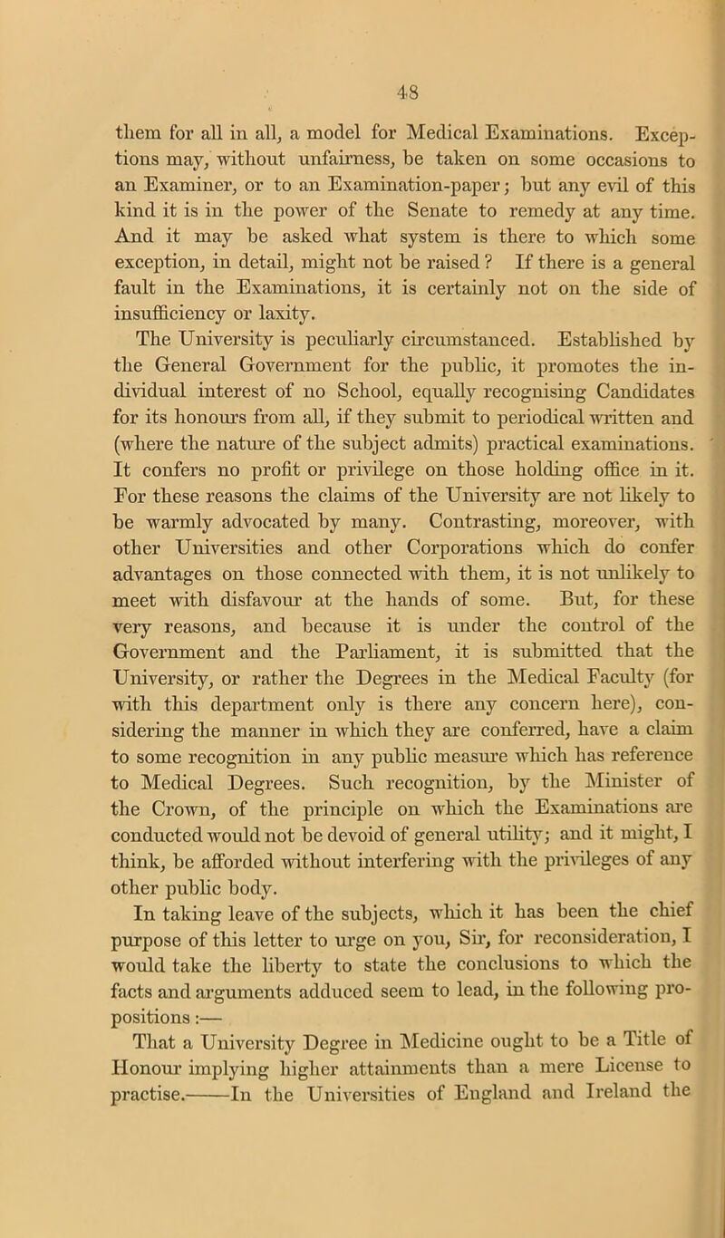 them for all in all, a model for Medical Examinations. Excep- tions may, without unfairness, be taken on some occasions to an Examiner, or to an Examination-paper; hut any evil of this kind it is in the power of the Senate to remedy at any time. And it may be asked what system is there to which some exception, in detail, might not be raised ? If there is a general fault in the Examinations, it is certainly not on the side of insufficiency or laxity. The University is peculiarly circumstanced. Estabhshed by the General Government for the public, it promotes the in- dividual interest of no School, equally recognising Candidates for its honours from all, if they submit to periodical written and (where the nature of the subject admits) practical examinations. It confers no profit or privilege on those holding office in it. For these reasons the claims of the University are not likely to be warmly advocated by many. Contrasting, moreover, with other Universities and other Corporations which do confer advantages on those connected with them, it is not unlikely to meet with disfavour at the hands of some. But, for these very reasons, and because it is under the conti’ol of the Government and the Parliament, it is submitted that the University, or rather the Degrees in the Medical Faculty (for with this department only is there any concern here), con- sidering the manner in which they are conferred, have a claim to some recognition in any public measure which has reference to Medical Degrees. Such recognition, by the INIinister of the Crown, of the principle on which the Examinations ai’e conducted would not be devoid of general utility; and it might, I think, be afforded without interfering with the prhileges of any other public body. In taking leave of the subjects, wliich it has been the chief purpose of this letter to urge on you, Sir, for reconsideration, I would take the liberty to state the conclusions to which the facts and alignments adduced seem to lead, in the following pro- positions :— That a University Degi’ee in Medicine ought to be a Title of Honom’ implying higher attainments than a mere License to practise. In the Universities of England and Ireland the