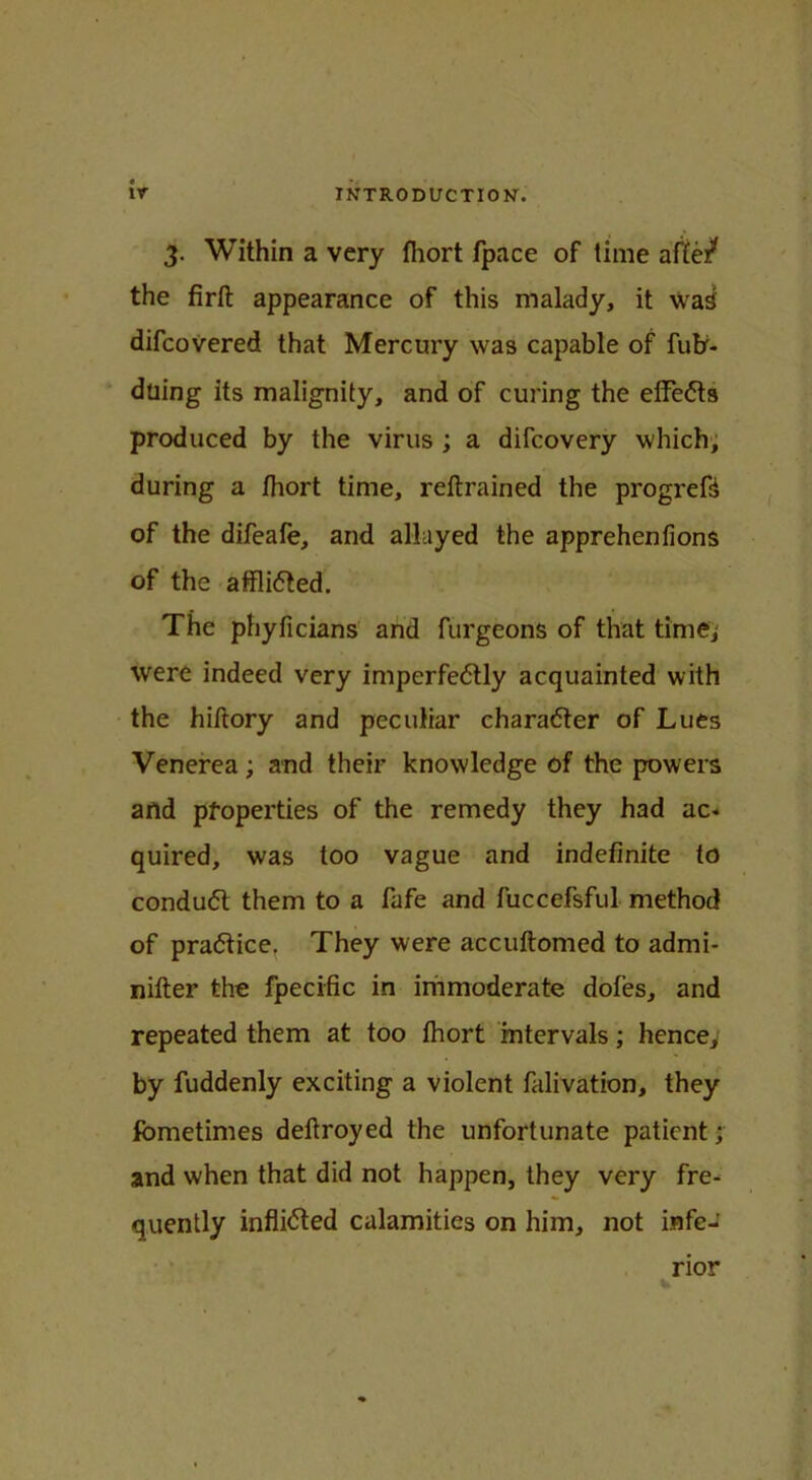 3. Within a very fhort fpace of time af£e/ the firft appearance of this malady, it wad difcovered that Mercury was capable of fufr- duing its malignity, and of curing the effefts produced by the virus ; a difcovery which, during a fhort time, reftrained the progrefd of the difeafe, and allayed the apprehenfions of the afflidted. The phyficians and furgeons of that time, were indeed very imperfe6tly acquainted with the hiftory and peculiar character of Lues Venerea; and their knowledge of the powers and properties of the remedy they had ac* quired, was too vague and indefinite to condu<5t them to a fafe and fuccefsful method of practice, They were accuftomcd to admi- nifter the fpecific in immoderate dofes, and repeated them at too fhort intervals; hence, by fuddenly exciting a violent falivation, they fometimes deftroyed the unfortunate patient; and when that did not happen, they very fre- quently inflicted calamities on him, not infe- rior