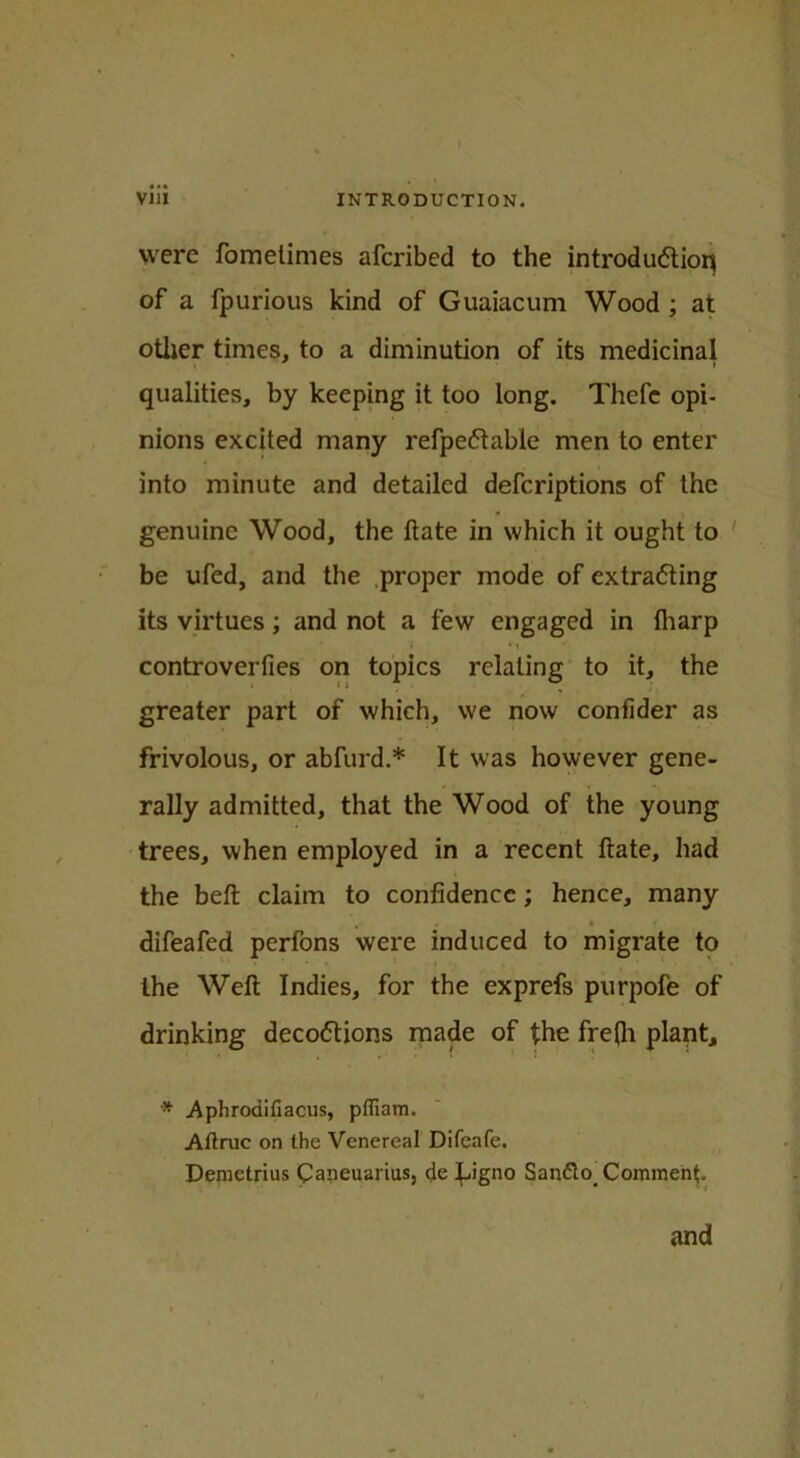 were fometimes afcribed to the introduction of a fpurious kind of Guaiacum Wood ; at other times, to a diminution of its medicinal qualities, by keeping it too long. Thefe opi- nions excited many refpectable men to enter into minute and detailed defcriptions of the genuine Wood, the Hate in which it ought to be ufed, and the proper mode of extracting its virtues; and not a few engaged in fliarp •' * t controverfies on topics relating to it, the greater part of which, we now confider as frivolous, or abfurd.* It was however gene- rally admitted, that the Wood of the young trees, when employed in a recent ftate, had the beft claim to confidence; hence, many difeafed perfons were induced to migrate to the Weft Indies, for the exprefs purpofe of drinking decoctions made of the fre(h plant, * Aphrodifiacus, pfTiam. Aftruc on the Venereal Difeafe. Demetrius Caneuartus, de JJgno San&o. Comment. and