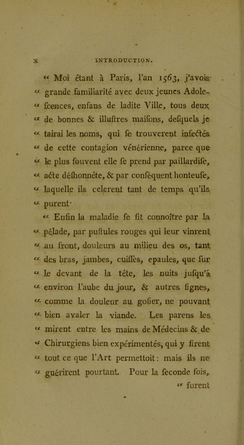 “ Moi etant a Paris, l’an 1563, j’avois; “ grande familiarite avec deux jeuncs Adole- “ fcences, enfans de ladite Ville, tous deux « de bonnes & illuftres maifons, defquels je **■ tairai les noins, qui fe trouverent infe&es M de cette contagion venerienne, parce que « le plus fouvent elle fe prend par paillardife, « a<fte delhonnete, & par confequent honteufe, **■ la quelle ils celereni tant de temps qu’ils purent* “ Enfin la maladie fe fit connoitre par la **• pelade, par puftules rouges qui leur vinrent ct au front, douleurs au milieu des os, tant \ €f des bras, jambes, cuiifes, epaules, que fur ** le devant de la tete, les nuits jufqu’a tf- environ 1’aube du jour, & autres fignes, **' comme la douleur au gofer, ne pouvant ff' bien avaler la viande. Les parens les “ mirent entre les mains de Medecins & de Chirurgiens bien experimentes, qui y firenfc M tout ce que PArt permettoit: mais ils ne ‘j guerirent pourtant. Pour la feconde fois, <r furenfc