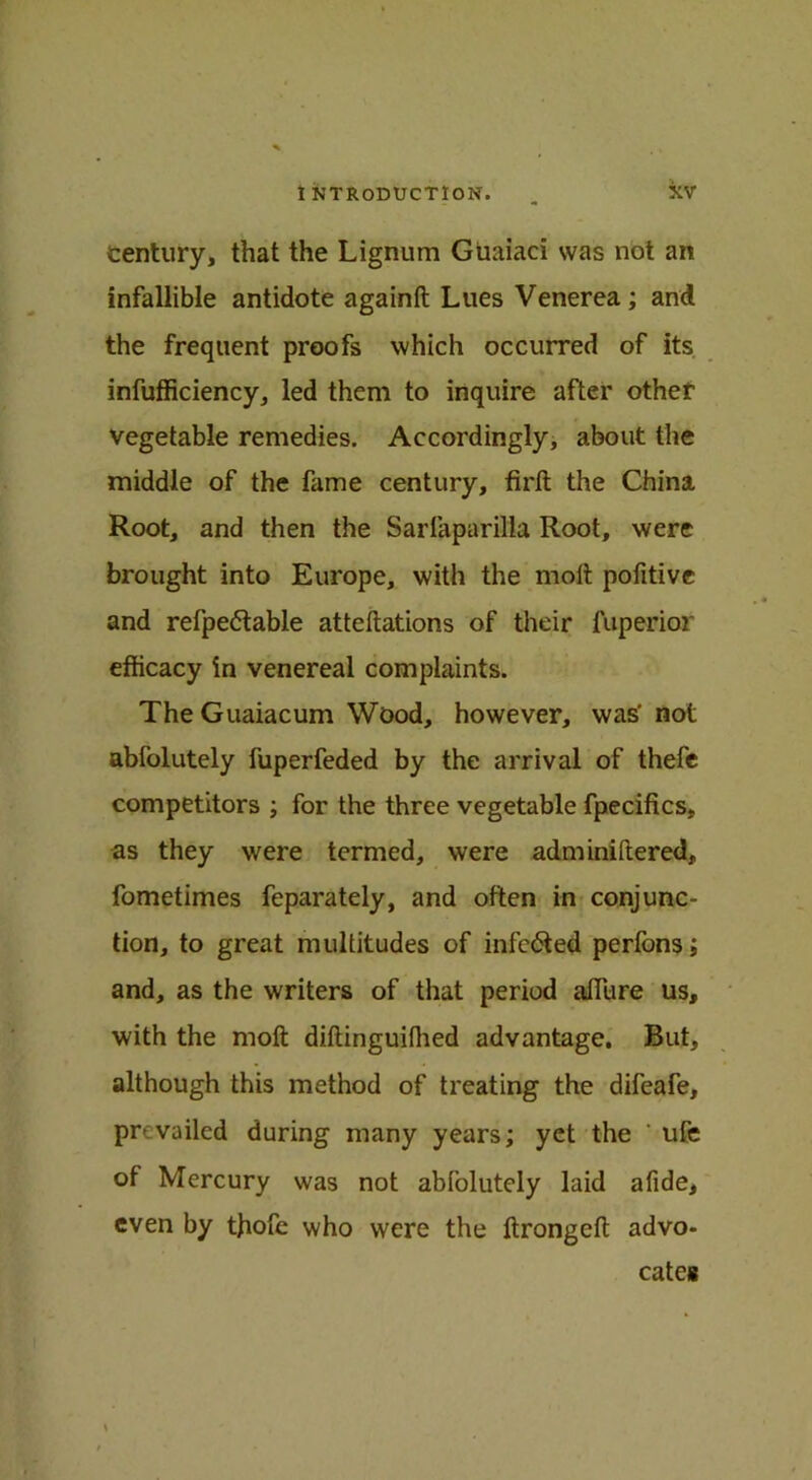 century, that the Lignum Guaiaci was not an infallible antidote againft Lues Venerea; and the frequent proofs which occurred of its infufficiency, led them to inquire after other vegetable remedies. Accordingly, about the middle of the fame century, firft the China Root, and then the Sarlaparilla Root, were brought into Europe, with the molt pofitive and refpe&able atteftations of their fuperior efficacy in venereal complaints. The Guaiacum Wood, however, was' not abfolutely fuperfeded by the arrival of thefe competitors ; for the three vegetable fpecifics, as they were termed, were adminiftered, fometimes feparately, and often in conjunc- tion, to great multitudes of infc&ed perfons; and, as the writers of that period afflire us, with the moft diftinguifhed advantage. But, although this method of treating the difeafe, prevailed during many years; yet the ' ufe of Mercury was not abfolutely laid afide, even by thofe who were the ftrongeft advo- cates