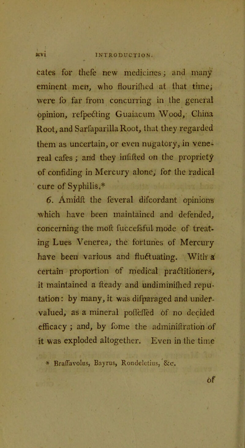 cates for thefe new medicines; and many eminent men, who flourilhed at that time; were fo far from concurring in the general opinion, refpeCting Guaiacum Wood, China Root, and Sariaparilla Root, that they regarded them as uncertain, or even nugatory, in vene- real cafes ; and they infifted on the propriety of confiding in Mercury alone, for the radical cure of Syphilis.* 6. Amidft the feveral difeordant opinions which have been maintained and defended, concerning the moft fuccefsfuL mode of treat- ing Lues Venerea, the fortunes of Mercury have been various and fluctuating. With a certain proportion of medical practitioners, it maintained a Iteady and undiminifhed repu- tation : by many, it was difparaged and under- valued, as a mineral poflefied Of no decided efficacy ; and, by fome the adminiftration of it was exploded altogether. Even in the time * Braflavolus, Bayrus, Rondeletius, &c. Of