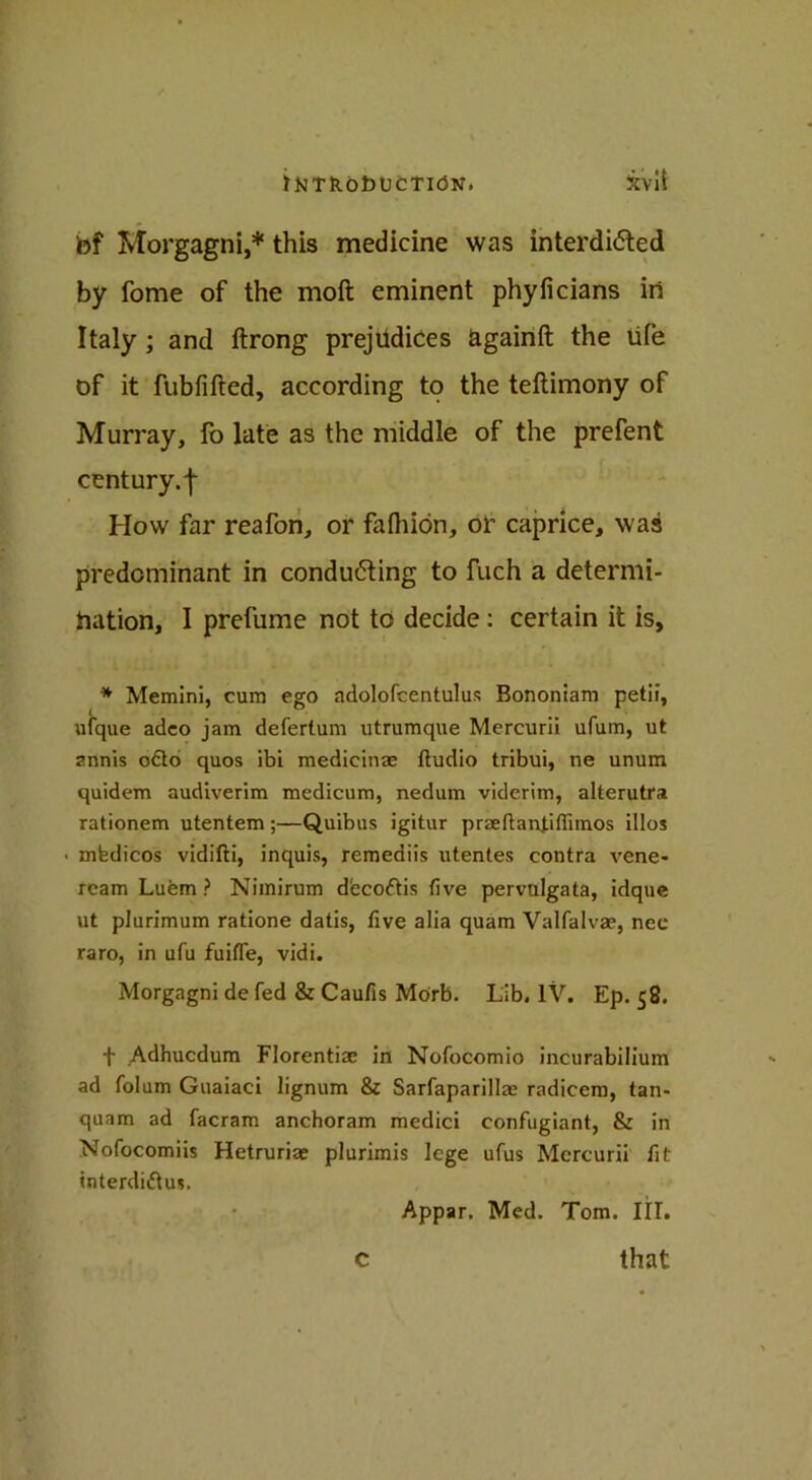 bf Morgagni,* this medicine was interdicted by fome of the moft eminent phyficians in Italy ; and ftrong prejudices againft the ufe of it fubfifted, according to the teftimony of Murray, fo late as the middle of the prefent century, f How far reafon, or fafhion, or caprice, was predominant in conducting to fuch a determi- nation, I prefume not to decide : certain it is, * Memini, cum ego adolofcentulus Bononiam petif, ufque adeo jam defertum utrumque Mercurii ufum, ut znnis o£to quos ibi medicinae ftudio tribui, ne unum quidem audiverim medicum, nedum viderim, alterutra rationem utentem;—Quibus igitur prseftanjiflimos illos > mfedicos vidifti, inquis, remeaiis utentes contra vene- ream Luem ? Nimirum dfeco&is five pervulgata, idque ut plurimum ratione datis, five alia quam Valfalvae, nee raro, in ufu fuifle, vidi. Morgagni de fed & Caufis Morb. Lib. IV. Ep. 58. t Adhucdum Florentim in Nofocomio incurabilium ad folum Guaiaci lignum & Sarfaparillaj radicem, tan- quam ad facram anchoram medici confugiant, & in Nofocomiis Hetruriae plurimis lege ufus Mercurii fit interdiftus. Appar. Med. Tom. III. c that