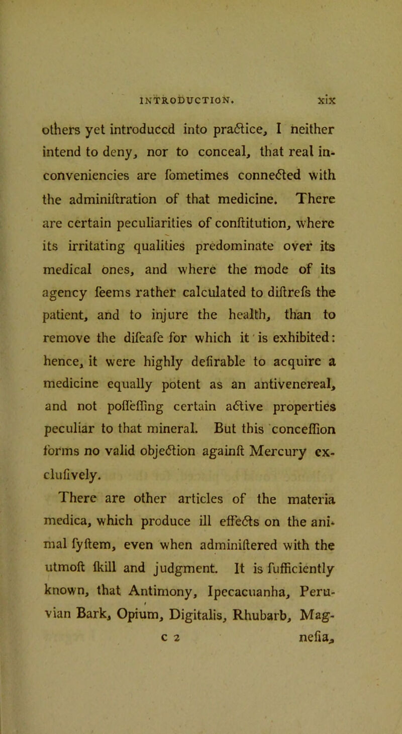 others yet introduced into practice, I neither intend to deny., nor to conceal, that real in- conveniences are fometimes connected with the adminiftration of that medicine. There are certain peculiarities of conftitution, where its irritating qualities predominate over its medical ones, and where the mode of its agency feems rather calculated to diftrefs the patient, and to injure the health, than to remove the difeafe for which it is exhibited: hence, it were highly defirable to acquire a medicine equally potent as an antivenereal, and not poflefiing certain active properties peculiar to that mineral. But this conceflion forms no valid objection againft Mercury ex- clufively. There are other articles of the materia medica, which produce ill effe<5ts on the ani- mal fyftem, even when adminiftered with the utmoft ikill and judgment. It is fufficiently known, that Antimony, Ipecacuanha, Peru- i vian Bark, Opium, Digitalis, Rhubarb, Mag- c 2 nefia^