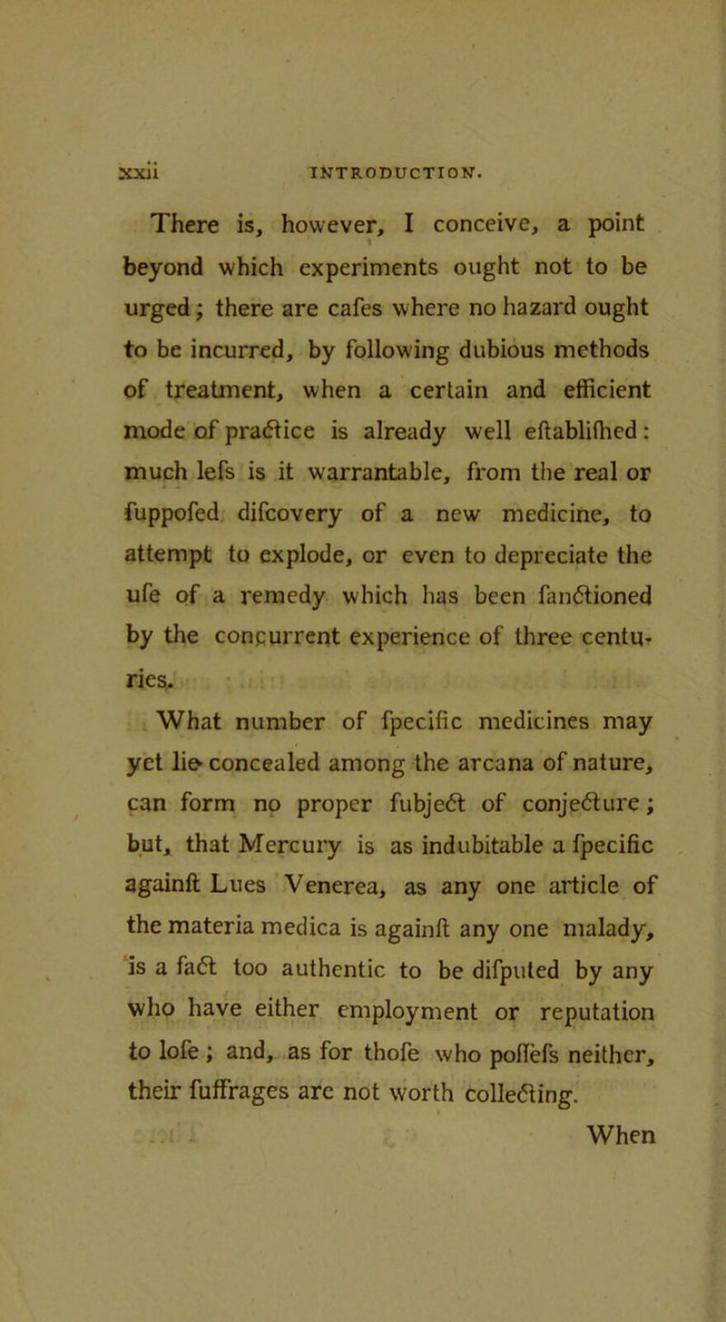 There is, however, I conceive, a point beyond which experiments ought not to be urged; there are cafes where no hazard ought to be incurred, by following dubious methods of treatment, when a certain and efficient mode of practice is already well eftablilhed: much lefs is it warrantable, from the real or fuppofed difcovery of a new medicine, to attempt to explode, or even to depreciate the ufe of a remedy which has been fandtioned by the concurrent experience of three centu- ries. What number of fpecific medicines may yet lio concealed among the arcana of nature, can form no proper fubjedt of conjedture; but, that Mercury is as indubitable a fpecific againft Lues Venerea, as any one article of the materia medica is againft any one malady, is a fadt too authentic to be difputed by any who have either employment or reputation to lofe ; and, as for thofe who poftefs neither, their fuffrages arc not worth colledting. ■: mi! i When