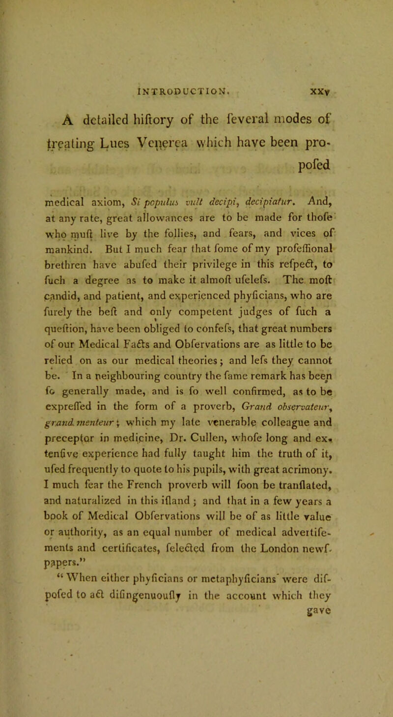 A detailed hiftory of the feveral modes of treating Lues Venerea which have been pro- pofed medical axiom, Si populus vult decipi, decipiatur. And, at any rate, great allowances are to be made for thofe who mud live by the follies, and fears, and vices of mankind. But I much fear that fome of my profelfional brethren have abufed their privilege in this refpeft, to fuch a degree as to make it almofl ufelefs. The moft candid, and patient, and experienced phyficians, who are furely the bed and only competent judges of fuch a queftion, have been obliged to confefs, that great numbers of our Medical Fafts and Obfervations are as little to be relied on as our medical theories; and lefs they cannot be. In a neighbouring country the fame remark has been f& generally made, and is fo well confirmed, as to be exprefled in the form of a proverb, Grand observatcm\ grand, menteur £ which my late venerable colleague and preceptor in medipine, Dr. Cullen, whofe long and ex« tenfive experience had fully taught him the truth of it, ufed frequently to quote to his pupils, with great acrimony. I much fear the French proverb will foon be tranflated, and naturalized in this ifland ; and that in a few years a book of Medical Obfervations will be of as little value or authority, as an equal number of medical adveitife- ments and certificates, feleclpd from the London newf papers.” “ When either phyficians or metaphyficians were dif- pofed to aft difingenuoufly in the account which they gave