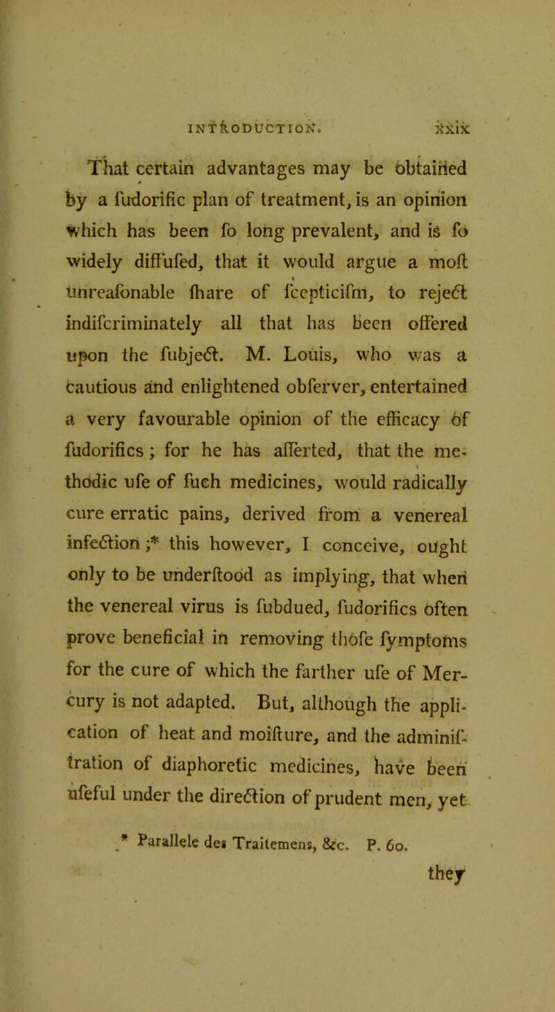 INT koDUCTION. jixix • •* r That certain advantages may be obtained by a fudorific plan of treatment, is an opinion which has been fo long prevalent, and is fo widely diffufed, that it would argue a molt % tinreafonable lhare of fcepticifm, to reject indifcriminately all that has been offered upon the fubjedt. M. Louis, who was a fcautious and enlightened obferver, entertained a very favourable opinion of the efficacy 6f fudorifics; for he has afferted, that the me- % thodic ufe of fueh medicines, would radically cure erratic pains, derived from a venereal infection ;* this however, I conceive, ought only to be underftood as implying, that when the venereal virus is fubdued, fudorifics often prove beneficial in removing thofe fymptonis for the cure of which the farther ufe of Mer- cury is not adapted. But, although the appli- cation of heat and moifture, and the adminif- iration of diaphoretic medicines, have been ufeful under the direction of prudent men, yet _* Parallele de« Traitemens, See. P. 60. they