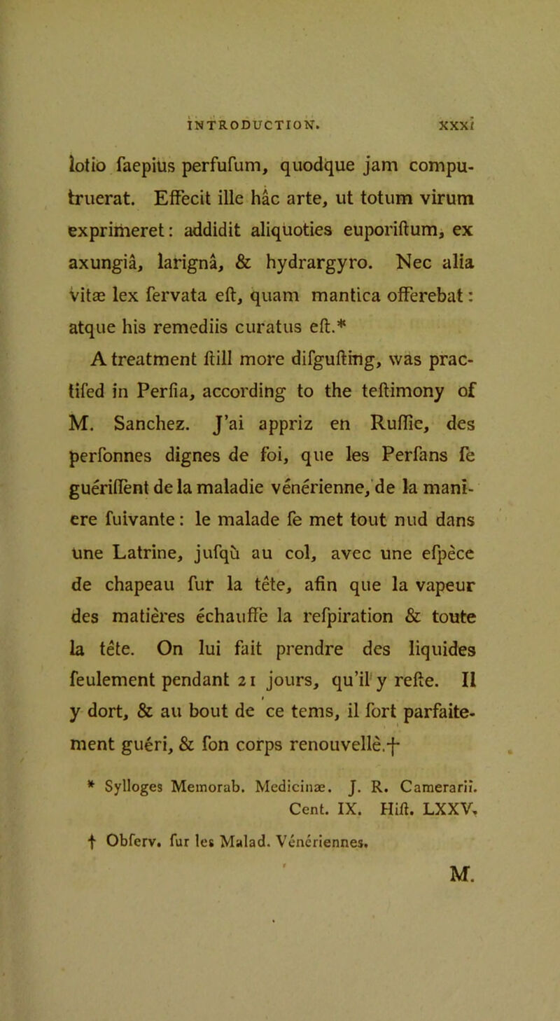 lotio faepius perfufum, quodque jam compu- truerat. Effecit ille hac arte, ut totum virum exprimeret: addidit aliquoties euporiftum, ex axungia, larigna, & hydrargyro. Nec alia vitas lex fervata eft, quam mantica olFerebat: atque his remediis curatus eft.* A treatment ftill more difguftitig, was prac- tifed in Perfia, according to the teftimony of M. Sanchez. J’ai appriz en Ruftic, des perfonnes dignes de foi, que les Perfans fe gueriftent delamaladie venerienne, de la manl- ere fuivante: le malade fe met tout nud dans Une Latrine, jufqu au col, avec une efpece de chapeau fur la tete, afin que la vapeur des matieres echauffe la refpiration & toute la tete. On lui fait prendre des liquides feulement pendant 21 jours, qu’il y refte. II 1 y dort, & au bout de ce terns, il fort parfaite- ment gueri, & fon corps renouvelle.-f- * Sylloges Memorab. Medicinae. J. R. Camerarii. Cent. IX. Hift. LXXV. t Obferv. fur les Malad. Veneriennes. M.