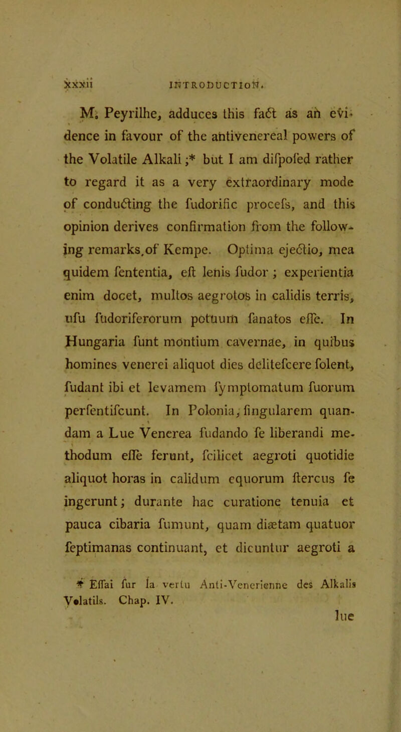 Scxxii inTRODucTiofl. M, Peyrilhe, adduces this faCt as ah evi- dence in favour of the antivenereal powers of the Volatile Alkali ;* but I am difpofed rather to regard it as a very extraordinary mode of conducting the fudorific procefs, and this opinion derives confirmation from the follow- ing remarks.of Kempe. Optima ejeCtio, mea quidem fententia, ell lenis fudor ; experientia enim docet, multos aegrotos in calidis terris, ufu fudoriferorutn potuum fanatos efle. In Hungaria funt montium cavernae, in quibus homines venerei aliquot dies delitefcere folent, fudant ibi et levamem fymptomatum fuorum perfentifeunt. In Polonia, fingularem quan- \ dam a Lue Venerea fudando fe liberandi me- t f thodum efle ferunt, fcilicet aegroti quotidie aliquot horas in calidum cquorum flercus fe ingerunt; durante hac curatione tenuia et pauca cibaria fumunt, quam diastam quatuor feptimanas continuant, et dicuntur aegroti a * EtTai fur la verlu Anti-Vencrienne des Alkalis V*latils. Chap. IV. lue