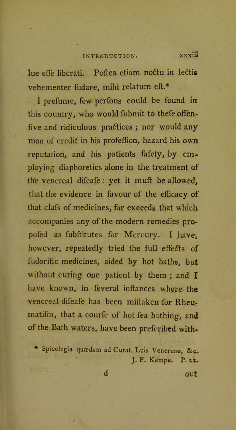 lue die liberati. Poftea etiam nodu in ledis vehementer fudare, mihi relatum eft.* I prefume, few perfons could be found in this country, who would fubmit to thefeoffen- five and ridiculous pradices ; nor would any man of credit in his profeflion, hazard his own reputation, and his patients fafety, by em- ploying diaphoretics alone in the treatment of the venereal difeafe: yet it muft be allowed, that the evidence in favour of the efficacy of that clafs of medicines, far exceeds that which accompanies any of the modern remedies pro- pofed as fubftitutes for Mercury. I have, however, repeatedly tried the full effeds of fudorific medicines, aided by hot baths, but without curing one patient by them ; and I have known, in feveral inftances where, the venereal difeafe has been miftaken for Rheu- matifm, that a courfe of hot fea bathing, and of the Bath waters, have been prefcribed with- r 1 * Spicelegia quaedam ad Curat. Luis Venereae, &c. J. F. Kempe. P. 23. d out