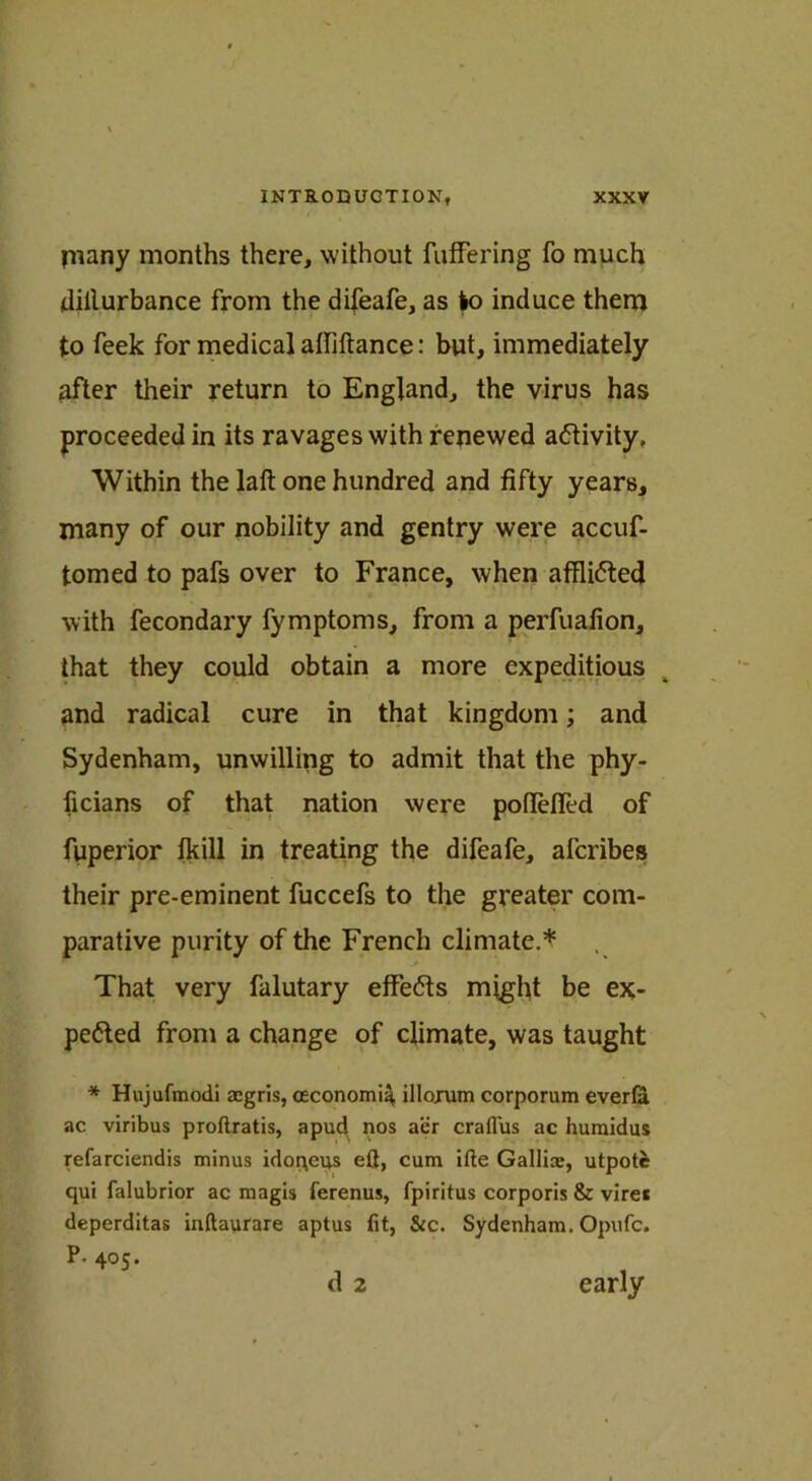 many months there, without fuffering fo much dillurbance from the difeafe, as lo induce them to feek for medical afliftance: but, immediately after their return to England, the virus has proceeded in its ravages with renewed activity. Within the laft one hundred and fifty years, many of our nobility and gentry were accuf- tomed to pafs over to France, when affli<5ted with fecondary fymptoms, from a perfuafion, that they could obtain a more expeditious and radical cure in that kingdom; and Sydenham, unwilling to admit that the phy- ficians of that nation were poflefled of fuperior fkill in treating the difeafe, afcribes their pre-eminent fuccefs to the greater com- parative purity of the French climate.* That very falutary effects might be ex- pected from a change of climate, was taught * Hujufmodi aegris, (Economic illojum corporum everfa ac viribus proftratis, apud nos aer craflus ac huraidus refarciendis minus idoqeus eft, cum ifte Gallicc, utpotc qui falubrior ac magis ferenus, fpiritus corporis & vire* deperditas inftaurare aptus fit, &c. Sydenham. Opufc. P. 405. early