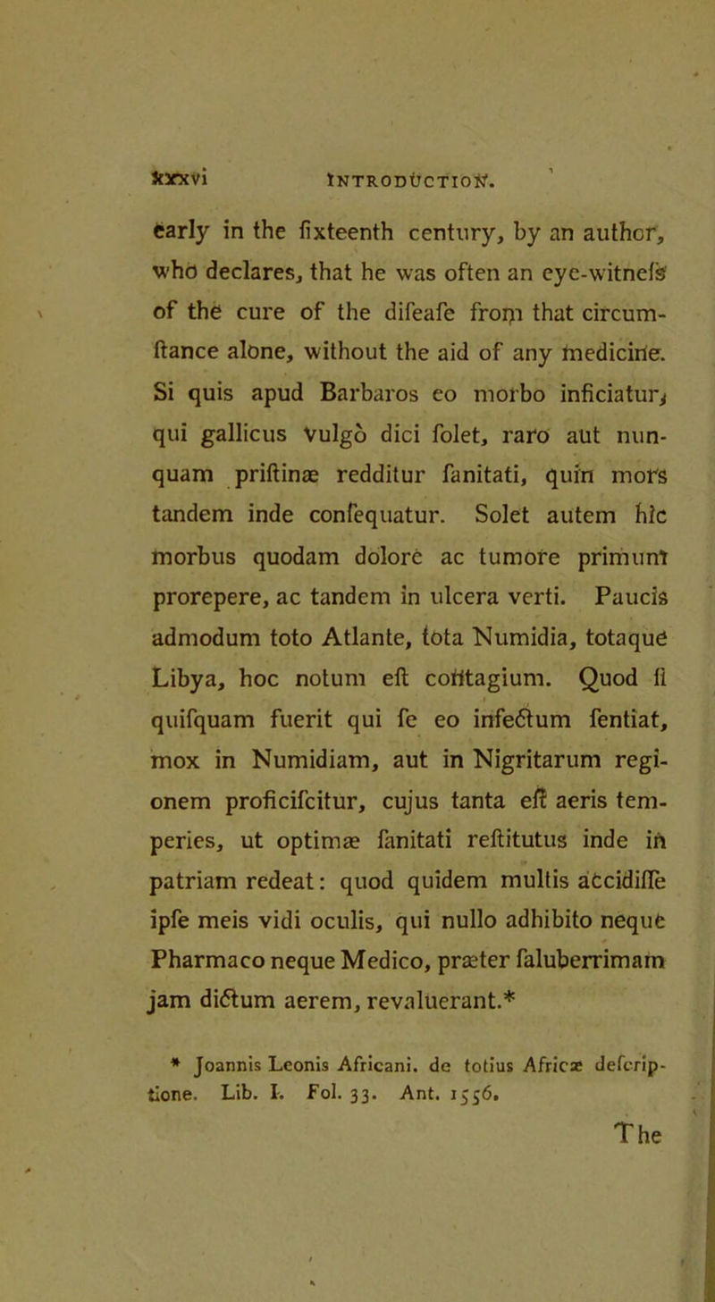 Jtxxvi early in the fixteenth century, by an author, who declares, that he was often an eye-witnefs of the cure of the difeafe frorp that circum- ftance alone, without the aid of any tnedicirie. Si quis apud Barbaros eo luorbo inficiatur^ qui gallicus Vulgo dici folet, raro aut nun- quam priftinae redditur fanitati, quin mors tandem inde confequatur. Solet autem hlc morbus quodam dolore ac tumore primunt prorepere, ac tandem in ulcera verti. Paucis admodum toto Atlante, tota Numidia, totaque Libya, hoc notum eft cotitagium. Quod ft i quifquam fuerit qui fe eo infeftum fentiat, mox in Numidiam, aut in Nigritarum regi- onem proficifcitur, cujus tanta eft aeris tem- peries, ut optimae fanitati reftitutus inde in patriam redeat: quod quidem multis atcidifte ipfe meis vidi oculis, qui nullo adhibito neque Pharmaco neque Medico, prater faluberrimam jam dittum aerem, revaluerant.* * Joannis Lconis Africani. de totius Africas defcrip- tione. Lib. I. Fol. 33. Ant. 1556. The