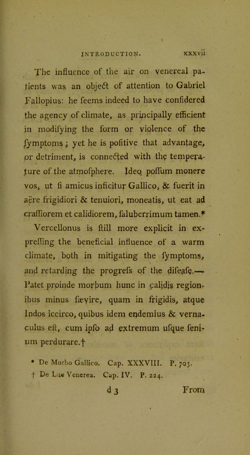 The influence of the air on venereal pa- tients was an object of attention to Gabriel Fallopius: he feems indeed to have confidered the agency of climate, as principally efficient in modifying the form or violence of the /ymptoms; yet he is pofitive that advantage, or detriment, is connected with the tempera- ture of the atmofphere. Ideo poflum monere vos, ut fi amicus inficitur Gallico, & fuerit in acre frigidiori & tenuiori, moneatis, ut eat ad craffiorem et calidiorem, faluberrimum tamen.* Vercellonus is flill more explicit in ex- prefling the beneficial influence of a warm climate, both in mitigating the fymptoms, and retarding the progrefs of the —- Patet proinde morbum hunc in paljdis region- ibus minus fasyire, quam in frigidis, atque Indos iccirco, quibus idem endemius & verna- culus eft, cum ipfo ad extremum ufque feni- um perdurare.f • De Morbo Gallico. Cap. XXXVIII. P. 703. f De Lu« Venerea. Cap. IV. P.224. d3 From