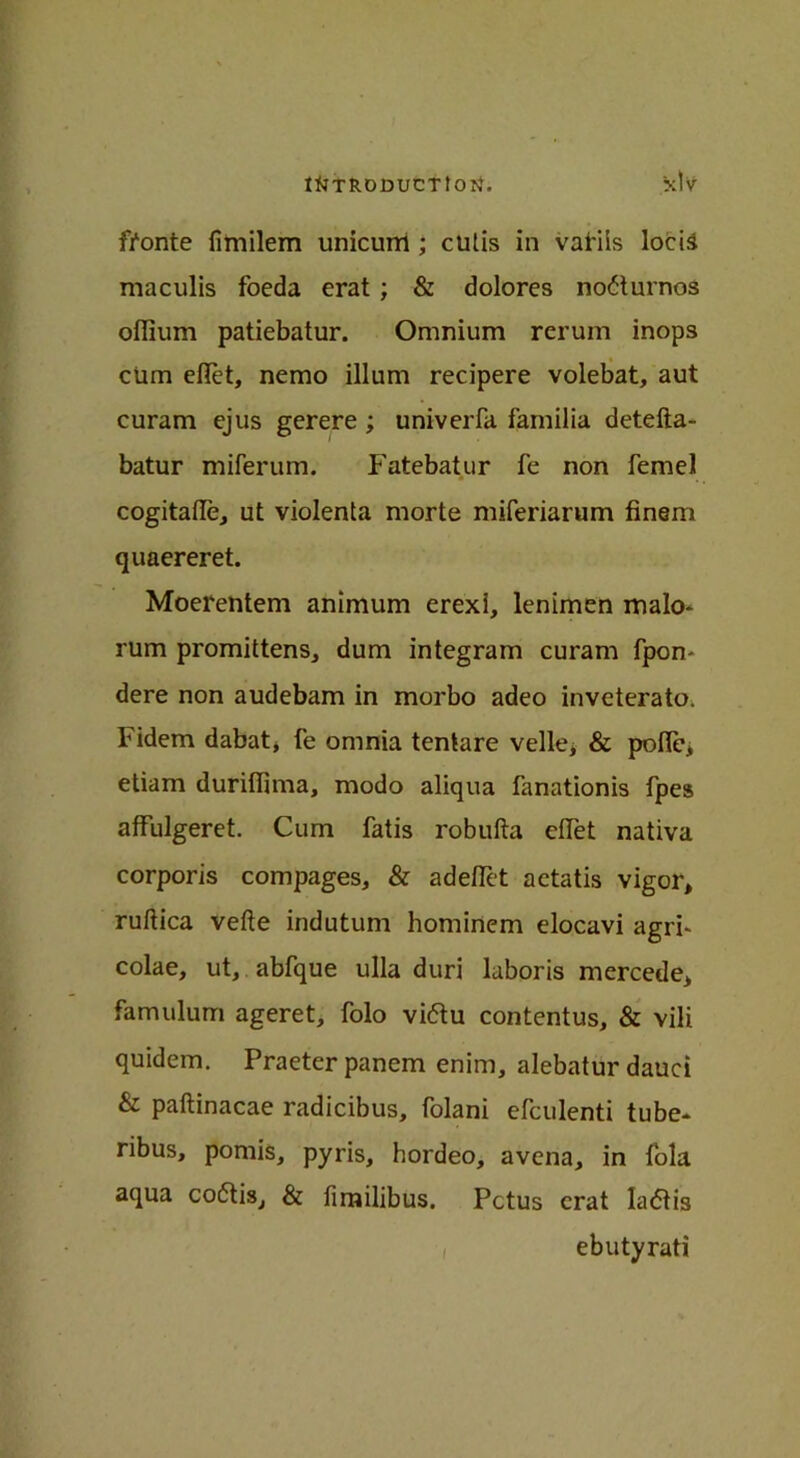 fronte fimilem unicurri ; cutis in vafiis locia maculis foeda erat ; & dolores no£turnos oflium patiebatur. Omnium rerum inops cUm diet, nemo ilium recipere volebat, aut curam ejus gerere ; univeiTa familia detefta- batur miferum. Fatebatur fe non femel cogitafie, ut violenta morte miferiarum finem quaereret. Moerentem animum erexi, lenimen malo- rum promittens, dum integram curam fpon- dere non audebam in morbo adeo inveterato. Fidem dabat, fe omnia tentare velle* & pofie, etiam durillima, modo aliqua fanationis fpes affulgeret. Cum fatis robufta dfet nativa corporis compages, & adelTet aetatis vigor, ruftica vefte indutum homirtcm elocavi agri- colae, ut, abfque ulla duri laboris mercede, famulum ageret, folo vi<5tu contentus, & vili quidem. Praeter panem enim, alebatur dauci & paftinacae radicibus, folani efculenti tube- ribus, pomis, pyris, hordeo, avena, in fola aqua coftis, & fimilibus. Pctus erat ladis ebutyrati