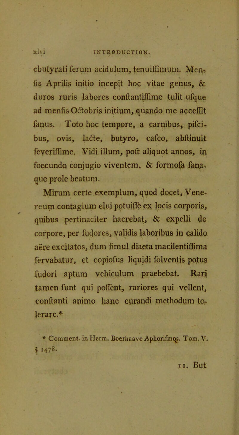 ebutyrati ferum acidulum, tenuiffimum. Men-? lis Aprilis initio incepit hoc vitae genus, & duros ruris labores conftantifiime tulit ufque ad mentis Odobris initium, quando me accetfit fanus. Toto hoc tempore, a carnibus, pifci- bus, ovis, lade, butyro, cateo, abftinuit feverifiime. Vidi ilium, poft aliquot annos, in foecundo conjugio viventem. & formofa fana*. que prole beatum. Mirum certe exemplum, quod docet. Vene- reum contagium elui potuifie ex locis corporis, quibus pertinaciter haerebat, & expelli de corpore, per fudores, validis laboribus in calido aere excitatos, dum fimul diaeta macilentitlima fervabatur, et copiofus liquidi folventis potus ftidori aptum vehiculum praebebat. Rari tamen funt qui pollent, rariores qui vellent, conftanti animo hanc curandi methodum to- lerare.* * Comment. inHerm. Boerhaave Aphorifmqs. Tom.V. § 1478. ii. But