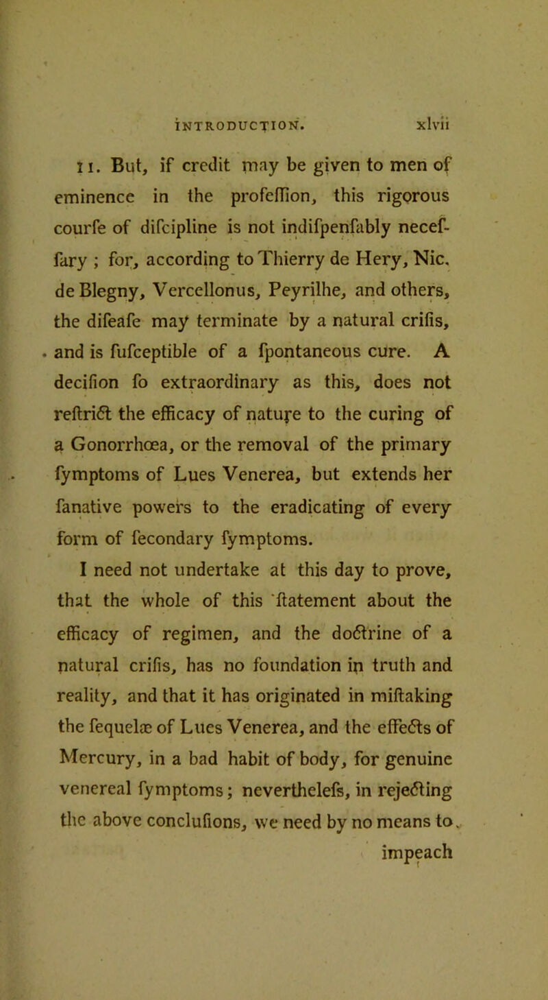 II. But, if credit may be given to men of eminence in the profeffion, this rigorous courfe of difeipline is not indifpenfably necef- fary ; for, according to Thierry de Hery, Nic. deBlegny, Vercellonus, Peyrilhe, and others, the difeafe may terminate by a natural crifis, . and is fufceptible of a fpontaneous cure. A decifion fo extraordinary as this, does not reftridt the efficacy of nature to the curing of a Gonorrhoea, or the removal of the primary fymptoms of Lues Venerea, but extends her fanative powers to the eradicating of every form of fecondary fymptoms. * I need not undertake at this day to prove, that the whole of this 'ftatement about the efficacy of regimen, and the dodtrine of a natural crifis, has no foundation ip truth and reality, and that it has originated in miftaking the fequelaj of Lues Venerea, and the effedts of Mercury, in a bad habit of body, for genuine venereal fymptoms; neverthelefs, in rejecting the above conclufions, vve need by no means to. impeach