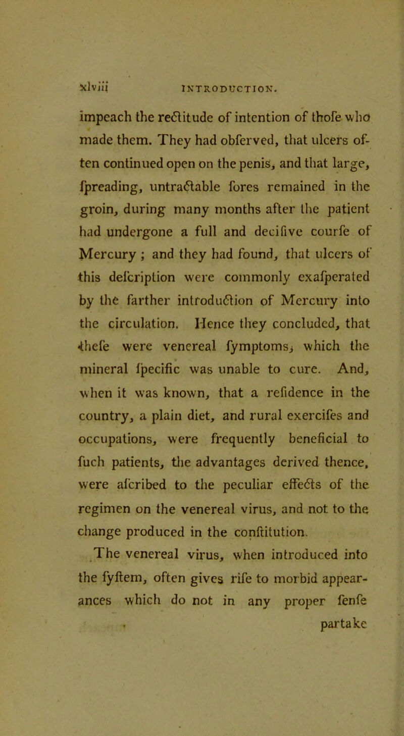 impeach the rectitude of intention of thofe who made them. They had obferved, that ulcers of- ten continued open on the penis, and that large, fpreading, untra&able fores remained in the groin, during many months after the patient had undergone a full and decifive courfe of Mercury ; and they had found, that ulcers of this delcription were commonly exafperated by the farther introduction of Mercury into the circulation. Hence they concluded, that <thefe were venereal fymptoms; which the mineral fpecific was unable to cure. And, when it was known, that a refidence in the country, a plain diet, and rural exercifes and occupations, were frequently beneficial to fuch patients, the advantages derived thence, were aferibed to the peculiar effects of the regimen on the venereal virus, and not to the change produced in the conftitution. The venereal virus, when introduced into the fyftem, often gives rife to morbid appear- ances which do not in any proper fenfe . partake