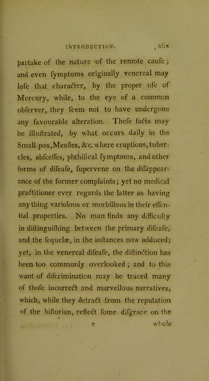 partake of the nature of the remote caufe; and even fymptoms originally venereal may lofe that character, by the proper ufe of Mercury, while, to the eye of a common / obferver, they feem not to have undergone any favourable alteration. Thefe fa<5ls may be illuftrated, by what occurs daily in the Small pox,Mealies, &c.where eruptions, tuber- \ cles, abfcelTes, phthifical fymptoms, and other forms of difeafe, fupervene on the difappear- ance of the former complaints; yet no medical practitioner ever regards the latter as having anything variolous or morbillousin their eflen- tial properties. No man finds any difficulty in diftinguiffiing between the primary difeafe, and the fequelae, in the inltances now adduced; yet, in the venereal difeafe, the diltinCtion has been too commonly overlooked ; and to this want of difcrimination may be traced many of thofe incorreCt and marvellous narratives, which, while they detraCt from the reputation of the hiltorian, reflect fome difgrace on the e whole