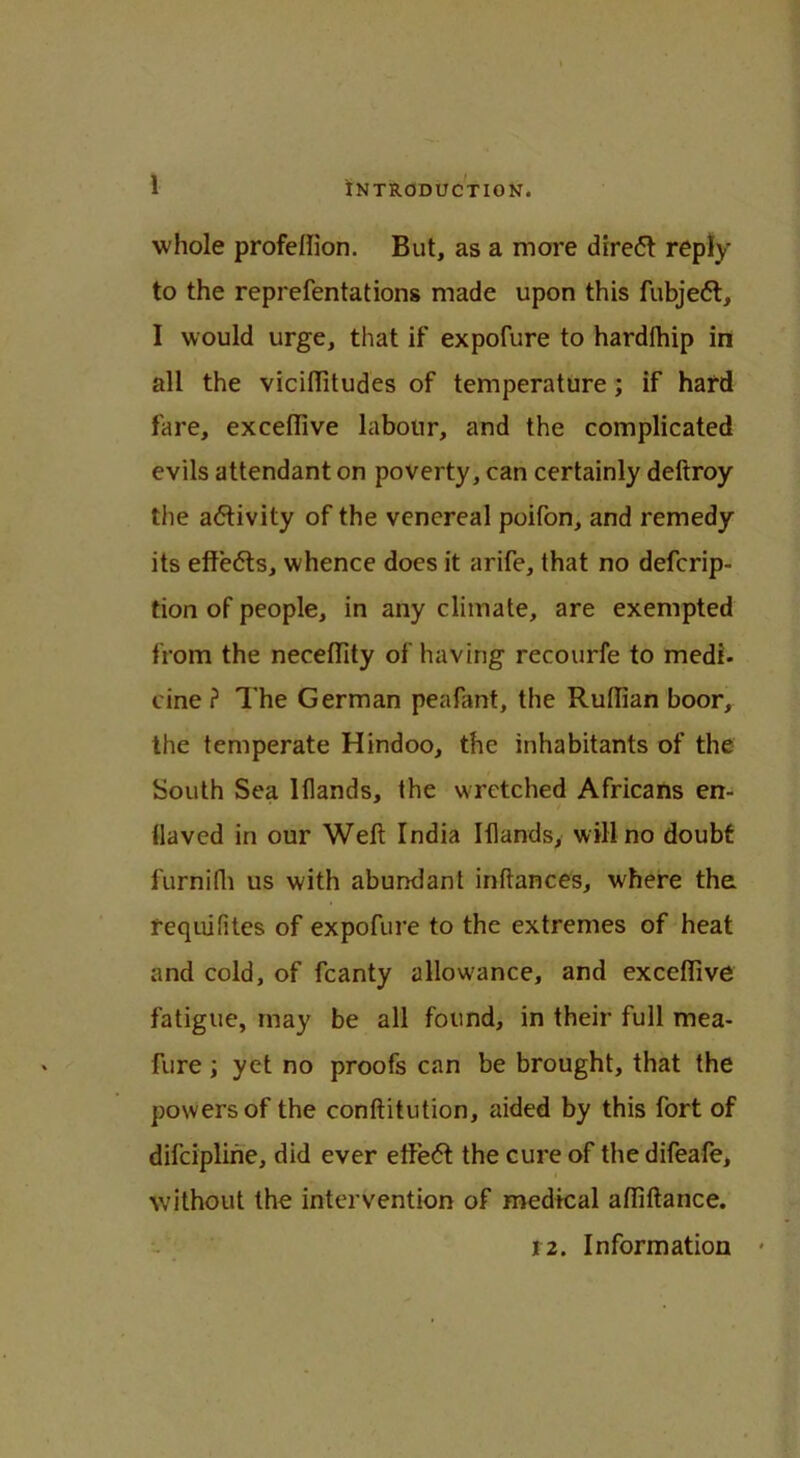1 whole profellion. But, as a more direft reply to the reprefentations made upon this fubjett, I would urge, that if expofure to hardfhip in all the viciflitudes of temperature ; if hard fare, exceflive labour, and the complicated evils attendant on poverty, can certainly deftroy the activity of the venereal poifon, and remedy its eftedts, whence does it arife, that no defcrip- tion of people, in any climate, are exempted from the neceflity of having recourfe to medi. cine ? The German peafant, the Rullian boor, the temperate Hindoo, the inhabitants of the South Sea Iflands, the wretched Africans en- flaved in our Weft India Iflands, will no doubt furnifh us with abundant inftances, where the requifites of expofure to the extremes of heat and cold, of fcanty allowance, and exceflive fatigue, may be all found, in their full mea- fure ; yet no proofs can be brought, that the powers of the conftitution, aided by this fort of difcipline, did ever etfedt the cure of the difeafe, without the intervention of medical aftiftance. 12. Information *