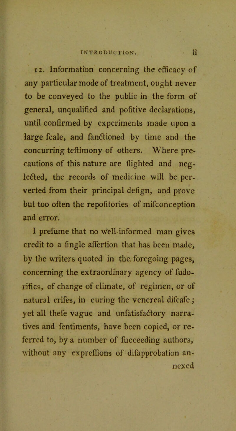 i 12. Information concerning the efficacy of any particular mode of treatment, ought never to be conveyed to the public in the form of general, unqualified and pofitive declarations, until confirmed by experiments made upon a large fcale, and fan<5tioned by time and the concurring teftimony of others. Where pre- cautions of this nature are flighted and neg- lected, the records of medicine will be per- verted from their principal defign, and prove but too often the repofitories of mifconception and error. I prefume that no well-informed man gives credit to a Angle aflfertion that has been made, by the writers quoted in tbe foregoing pages, concerning the extraordinary agency of fudo- rifics, of change of climate, of regimen, or of natural crifes, in curing the venereal difeafe; yet all thefe vague and unfatisfaCtory narra- tives and fentiments, have been copied, or re- ferred to, by a number of fucceeding authors, without any expreffions of difapprobation an- nexed