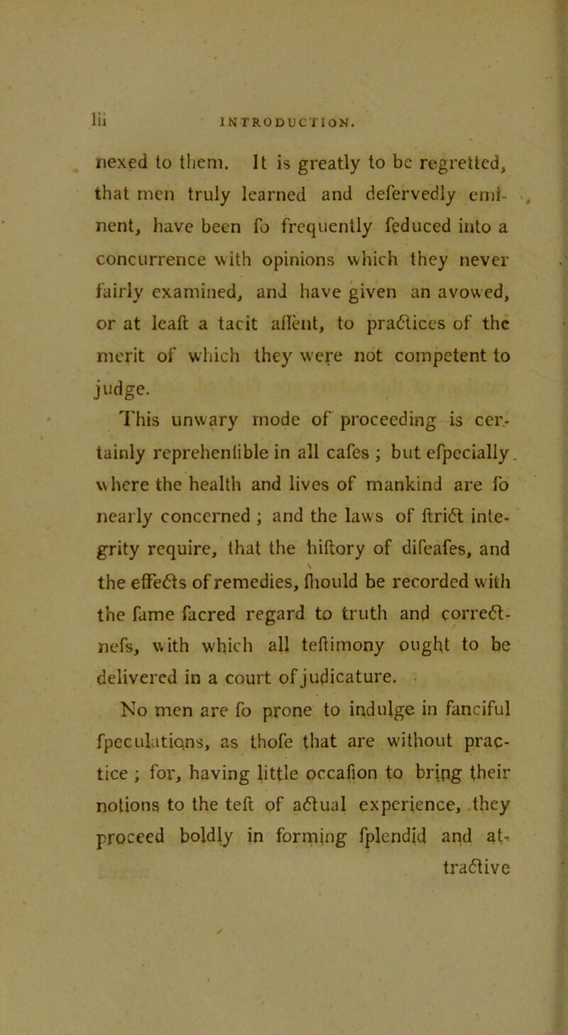 nexed to them. It is greatly to be regretted, that men truly learned and defervedly end nent, have been fo frequently feduced into a concurrence with opinions which they never fairly examined, and have given an avowed, or at lead a tacit aflent, to practices of the merit of which they were not competent to judge. This unwary mode of proceeding is cer- tainly reprehenlible in all cafes ; but efpecially. where the health and lives of mankind are fo nearly concerned ; and the laws of ftridt inte- grity require, that the hiftory of difeafes, and \ the effedts of remedies, fliould be recorded w ith the fame facred regard to truth and corrett- nefs, with which all teftimony ought to be delivered in a court of judicature. No men are fo prone to indulge in fanciful fpeculatiqns, as thofe that are without prac- tice ; for, having little occafion to bring their notions to the teft of adtual experience, they proceed boldly in forming fplendid and af tra&ive