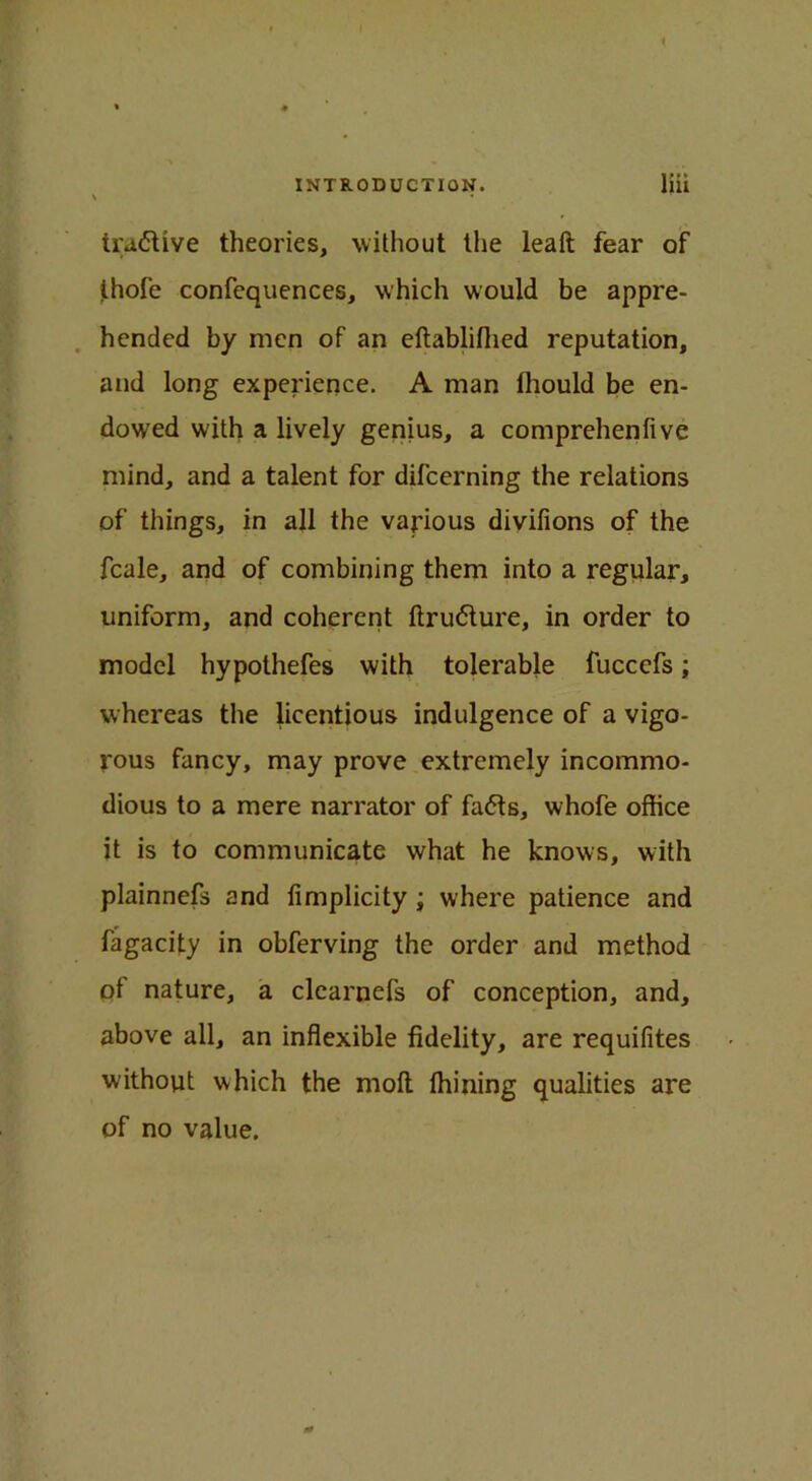 i INTRODUCTION. liii tractive theories, without the leaft fear of thofe confequences, which would be appre- hended by men of an eftablifiied reputation, and long experience. A man lhould be en- dowed with a lively genius, a comprehenfive mind, and a talent for difcerning the relations of things, in all the various divifions of the fcale, and of combining them into a regular, uniform, and coherent ftru<5ture, in order to model hypothefes with tolerable fuccefs; whereas the licentious indulgence of a vigo- rous fancy, may prove extremely incommo- dious to a mere narrator of fafts, whofe office it is to communicate what he knows, with plainnefs and iimplicity ; where patience and fagacity in obferving the order and method of nature, a clearnefs of conception, and, above all, an inflexible fidelity, are requifites without which the molt ffiining qualities are of no value.