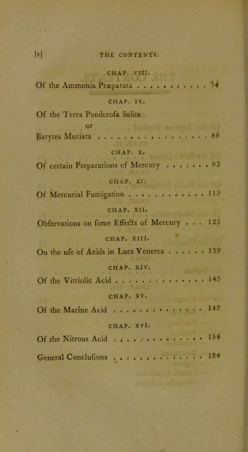 CHAP. VIII. ■ * - / - ^ # Of the Ammonia Prasparata ^ • ... .1 ' JttW. ‘ CHAP. IX. Of the Terra Ponderofa Salita or Barytes Muriata j ...... 89 chap. x. Of certain Preparations of Mercury ....... 93 CHAP. XI. Of Mercurial fumigation 119 CHAP. ill. Obfervations on fome EfFedts of Mercury ... 125 CHAP. XIll. On the ufe of Acids in Lues Venerea 139 CHAP. XIV. Of the Vitriolic Acid * 145 CHAP. XV. Of the Marine Acid 149 CHAP. xvi. Of the Nitrous Acid *^4 General Conclufions 184