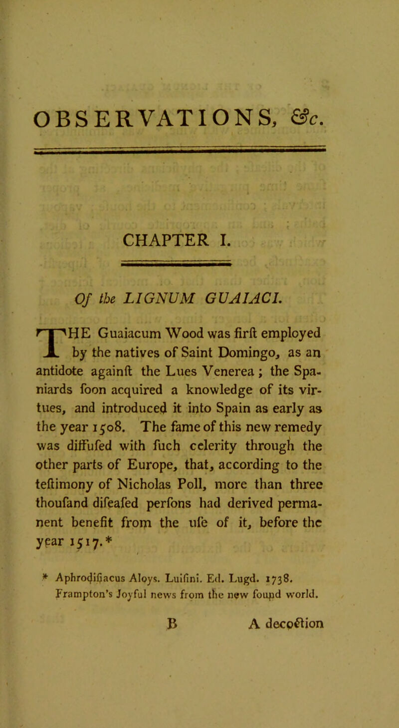 OBSERVATIONS, &c. CHAPTER I. Of the LIGNUM GUA1AC1. HE Guaiacum Wood was firft employed by the natives of Saint Domingo, as an antidote againft the Lues Venerea ; the Spa- niards foon acquired a knowledge of its vir- tues, and introduced it into Spain as early as the year 1508. The fame of this new remedy was diftufed with fuch celerity through the other parts of Europe, that, according to the teftimony of Nicholas Poll, more than three thoufand difeafed perfons had derived perma- nent benefit from the ufe of it, before the year 1517.* * Aphrocjifjacus Aloys. Luifini. Ed. Lugd. 1738. Frampton’s Joyful news from the new foupd w'orld. B A decoction