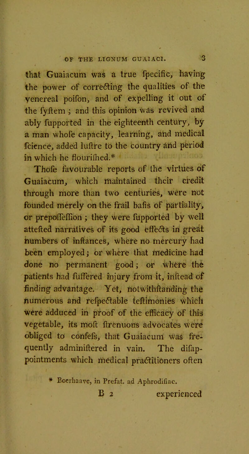 that Guaiacum was a true fpecific, having the power of corre6ting the qualities of the yenereal poifon, and of expelling it out of the fyftem ; and this opinion was revived and ably fupported in the eighteenth century, by a man whofe capacity, learning, and medical fcience, added luftre to the country and period in which he flourifhed.* Thofe favourable reports of the virtues of Guaiacum, which maintained their credit through more than two centuries, were not . \ , founded merely on the frail bafis of partiality, or prepofTeflion ; they were fupported by well attefted narratives of its good efffeCts in greht humbers of inftances, where no mercury had been employed; or where that medicine had done no permanent good; or where the patients had fuffered injury from it, inftead of finding advantage. Yet, notwithftanding the numerous and refpeCtable teftimonies which were adduced in proof of the efficacy of this vegetable, its mod ftrenuous advocates were obliged to confefs, that Guaiacum was fre- quently adminiftered in vain. The difap- pointments which medical practitioners often I * Boerhaave, in Prefat. ad Aphrodifiac. B 2 experienced