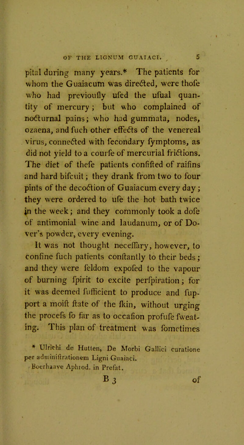 pital during many years.* The patients for whom the Guaiacum was directed, were thofe who had previoufly ufed the ufual quan- tity of mercury; but who complained of no6turnal pains; who had gummata, nodes, ozaena, andfuch other effects of the venereal virus, conneited with fecondary fymptoms, as did not yield to a courfe of mercurial fri6tions. The diet of thefe patients confifted of raifins and hard bifcuit; they drank from two to four pints of the decoction of Guaiacum every day; they were ordered to ufe the hot bath twice jn the week; and they commonly took a dote of antimonial wine and laudanum, or of Do- ver’s powder, every evening. It was not thought neceflary, however, to confine fuch patients conftantly to their beds; and they were feldom expofed to the vapour of burning fpirit to excite perfpiration; for it was deemed fufficient to produce and fup- port a moift ftate of the fkin, without urging the procefs fo far as to occafion profufe fweat- ing. This plan of treatment was fometimes * Ulrichi de Hullen, De Morbi Gallici curatione per adminiftrationem Ligni Guaiaci. Boerhaave Aphiod. in Prefat, B3 of