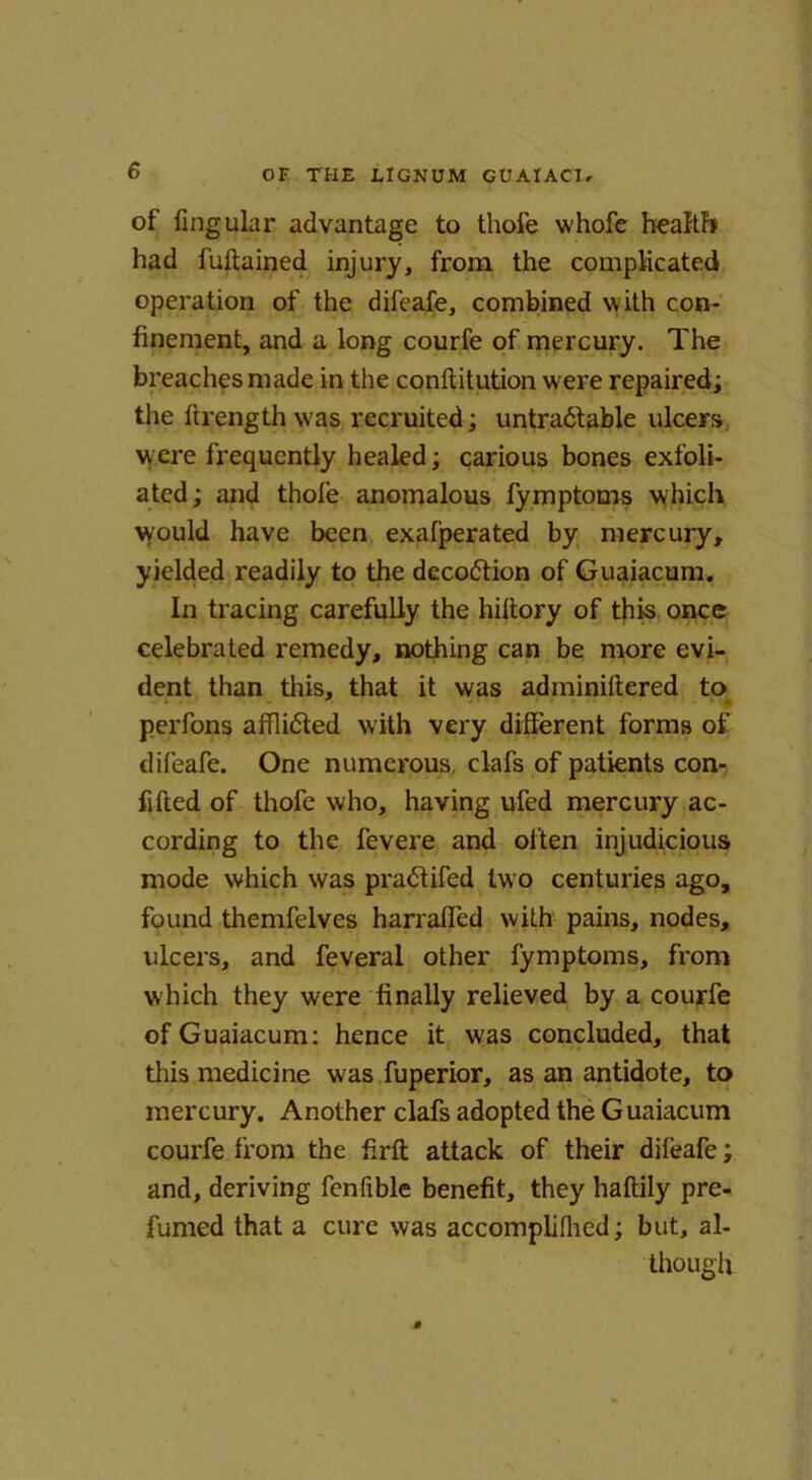 of Angular advantage to thofe whofe health had fultained injury, from the complicated operation of the difeafe, combined with con- finement, and a long courfe of mercury. The breaches made in the conltitution were repaired; the ftrength was recruited; untradtable ulcers were frequently healed; carious bones exfoli- ated ; and thole anomalous fymptoms which would have been exafperated by mercury, yielded readily to the deco&ion of Guaiacum. In tracing carefully the hiltory of this once celebrated remedy, nothing can be more evi- dent than this, that it was adminiltered to perfons afflidted with very different forms of difeafe. One numerous clafs of patients con- filled of thofe who, having ufed mercury ac- cording to the fevere and often injudicious mode which was pra<5tifed two centuries ago, found themfelves harraffed with pains, nodes, ulcers, and feveral other fymptoms, from which they were finally relieved by a courfe of Guaiacum: hence it was concluded, that tliis medicine was fuperior, as an antidote, to mercury. Another clafs adopted the Guaiacum courfe from the firft attack of their difeafe; and, deriving fenfible benefit, they haltily pre- fumed that a cure was accomplilhed; but, al- though