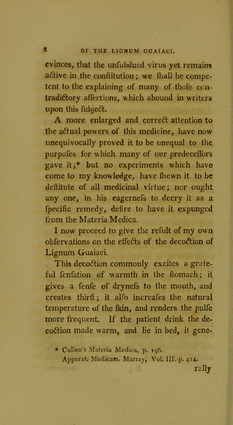 evinces, that the unfubdued virus yet remains active in the conftitution; we lhall be compe- tent to the explaining of many of thofe con- tradictory affertions, which abound in writers upon this fubjeCt. A more enlarged and correct attention to the aCtual powers of this medicine, have now unequivocally proved it to be unequal to the purpofes for which many of our predeceflors gave it;* but no experiments which have come to my knowledge, have fliewn it to be deftitute of all medicinal virtue; nor ought any one, in his eagernefs to decry it as a fpecific remedy, defire to have it expunged from the Materia Medica. I now proceed to give the refult of my own obfervations on the elfeCts of the decoCtion of Lignum Guaiaci. This decoCtion commonly excites a grate- ful fenfation of warmth in the ftomach; it gives a fenfe of drynefs to the mouth, and creates third; it alfo increafes the natural temperature of the Ikin, and renders the pulfe more frequent. If the patient drink the de- coCtion made warm, and lie in bed, it gene- * Cullen’s Materia Medica, p. 196. Apparat. Medicam. Murray, Vol. III. p. 414.