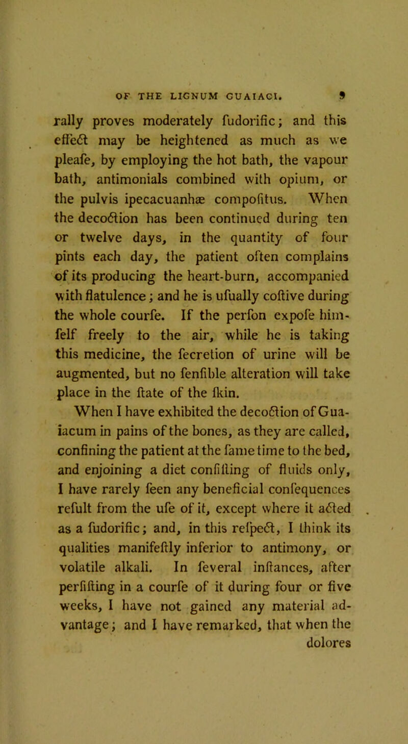 rally proves moderately fudorific; and this effect may be heightened as much as we pleafe, by employing the hot bath, the vapour bath, antimonials combined with opium, or the pulvis ipecacuanhae compofitus. When the deco6lion has been continued during ten or twelve days, in the quantity of four pints each day, the patient often complains of its producing the heart-burn, accompanied with flatulence; and he is ufually coftive during the whole courfe. If the perfon expofe him- felf freely to the air, while he is taking this medicine, the fecretion of urine will be augmented, but no fenfible alteration will take place in the ftate of the Ikin. When I have exhibited the decoftion of Gua- iacum in pains of the bones, as they are called, confining the patient at the fame time to the bed, and enjoining a diet confilling of fluids only, I have rarely feen any beneficial confequences refult from the ufe of it, except where it a<5ted as a fudorific; and, in this relpedt, I think its qualities manifeftly inferior to antimony, or volatile alkali. In feveral infiances, after perfifting in a courfe of it during four or five weeks, I have not gained any material ad- vantage ; and I have remarked, that when the dolores