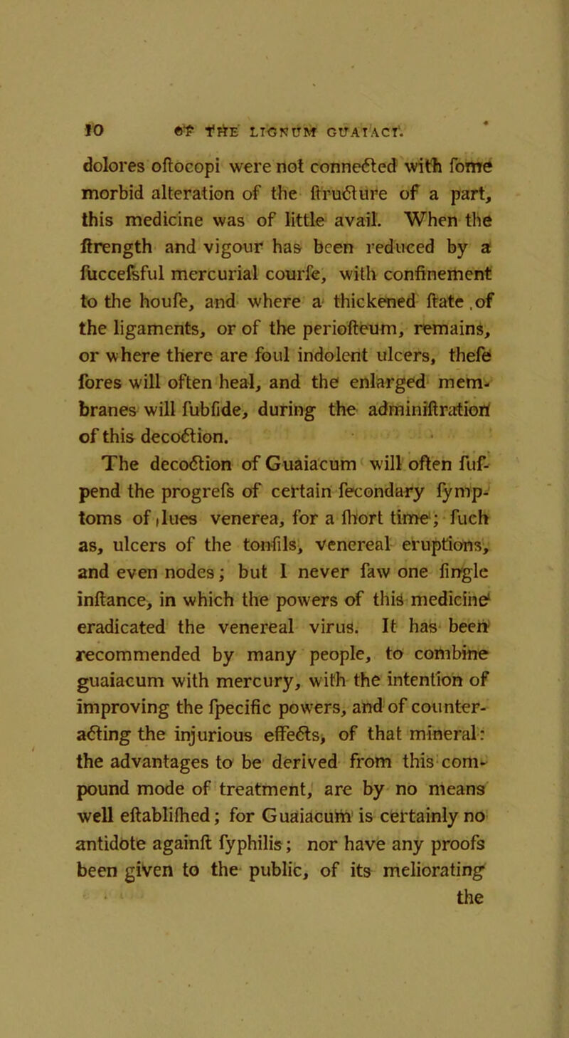 dolores oftocopi were not conne<5ted with fome morbid alteration of the ftruCture of a part, this medicine was of little avail. When the ftrength and vigour has been reduced by a fuccefsful mercurial courfe, with confinement to the houfe, and where a thickened ftate.of the ligaments, or of the periofteum, remains, or where there are foul indolent ulcers, thefe fores w ill often heal, and the enlarged mem- branes will fubfide, during the adminiftratiort of this decoCtion. The decoCtion of Guaiacum will often fuf- pend the progrefs of certain fecondafy fymp- toms of dues venerea, for a fhort time1; fuch as, ulcers of the tonfils, venereal eruptions, and even nodes; but 1 never faw one fingle inftance, in which the powers of this medicine1 eradicated the venereal virus. It has been recommended by many people, to combine guaiacum with mercury, with the intention of improving the fpecific powers, and of counter- acting the injurious effe<5ts, of that mineral: the advantages to be derived from this com- pound mode of treatment, are by no means well eftablifhed; for Guaiacum is certainly no antidote againlt fyphilis; nor have any proofs been given to the public, of its meliorating the