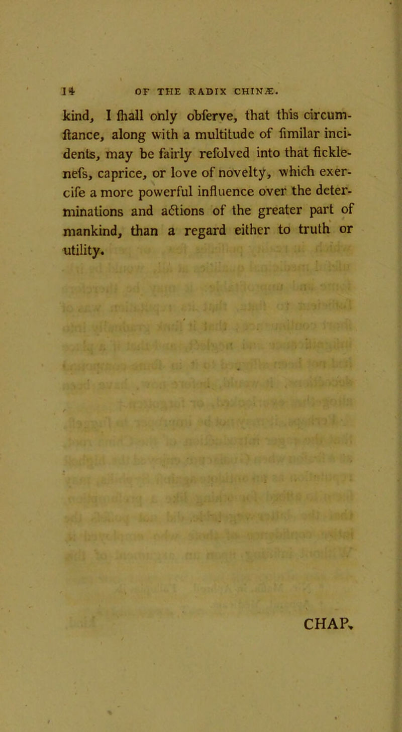 kind, I fhall only obferve, that this circum- ftance, along with a multitude of fimilar inci- dents, may be fairly refolved into that fickle- nefs, caprice, or love of novelty, which exer- cife a more powerful influence over the deter- minations and aftions of the greater part of mankind, than a regard either to truth or utility.