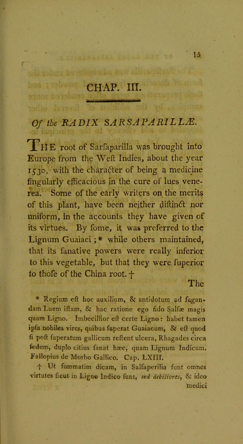 r '• CHAP. III. Of the RADIX SARSAPARILLAl. Th E root of Sarfaparilla was brought into Europe from the Weft Indies, about the year 1530,- with the charadter of being a medicine lingularly efficacious in the cure of lues vene- rea. Some of the early writers on the merits of this plant, have been neither diftindt nor uniform, in the accounts they have given of its virtues. By fome, it was preferred to the Lignum Guaiaci; * while others maintained, that its fanative powers were really inferior to this vegetable, but that they were fuperior to thofe of the China root, f The * Regium eft hoc auxilium, & antidotum ad fugan- dam Luem iftam, & hac ratione ego fido Salfae magis quam Ligno. Imbecillior eft certe Ligno : habet tamen ipfa nobiles vires, quibus fuperat Guaiacum, & eft quod ft poft fuperatum gallicum reftent ulcera, Rhagades circa fedem, duplo cilius fanat hasc, quam Lignum Indicum. Fallopius de Morbo Gallico. Cap. LXIII. t Ut fummatim dicam, in Salfaperilia funt omnes virtutes ficut in Ligno Indico funt, sed debiliores, & ideo tnedici