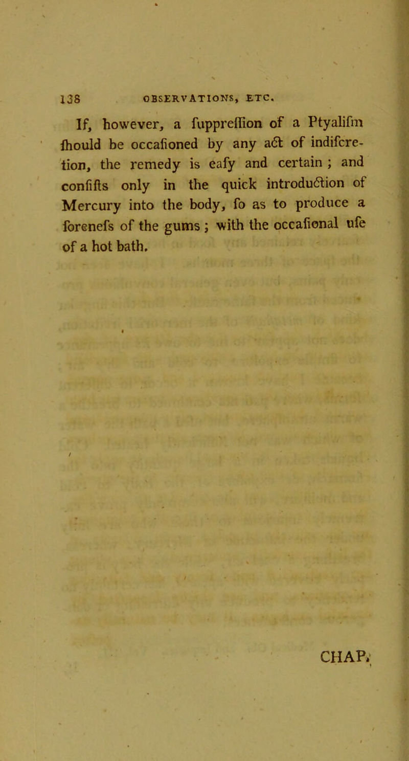 If, however, a fuppreffion of a Ptyalifm Ihould be occafioned by any act of indifcre- tion, the remedy is eafy and certain ; and confifts only in the quick introduction of Mercury into the body, fo as to produce a forenefs of the gums ; with the occafional ufe of a hot bath. CHAP. i