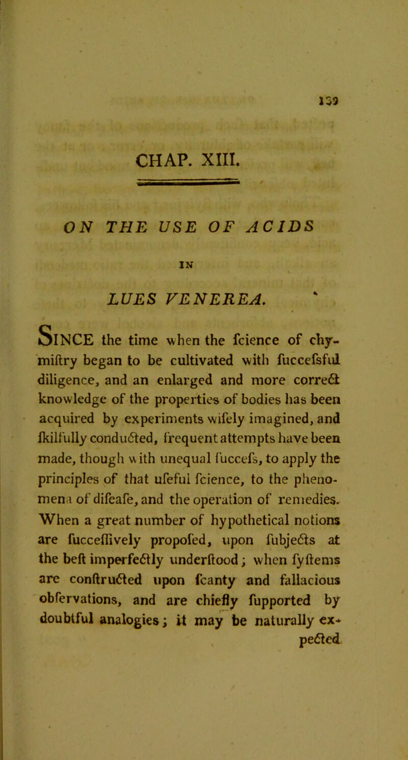 153 CHAP. XIII. ON THE USE OF ACIDS IN LUES VENEREA. i , Since the time when the fcience of chy- miftry began to be cultivated with fuccefsful diligence, and an enlarged and more correct knowledge of the properties of bodies has been acquired by experiments wifely imagined, and Ikilfully conducted, frequent attempts have been made, though v\ ith unequal fuccefs, to apply the principles of that ufefui fcience, to the pheno- mena of difeafe, and the operation of remedies. When a great number of hypothetical notions are fuccefiively propofed, upon fubjedts at the belt imperfe<5tly underftood; when fyftems are conftrudted upon fcanty and fallacious obfervations, and are chiefly fupported by doubtful analogies; it may be naturally ex* pedted