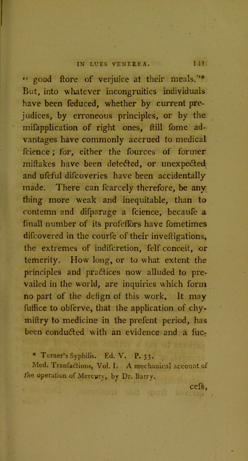“ good ftore of verjuice at their meals.’’* But, into whatever incongruities individuals have been feduced, whether by current pre- judices, by erroneous principles, or by the mifapplication of right ones, ftill fome ad- vantages have commonly accrued to medical fcience; for, either the fources of former miltakes have been detected, or unexpected and ufeful difcoveries have been accidentally made. There can fcarcely therefore, be any thing more weak and inequitable, than to contemn and difparage a fcience, becaufe a finall number of its profeflors have fometimes difcovered in the courfe of their inveftigations, the extremes of indifcretion, felf conceit, or temerity. How long, or to what extent the principles and practices now alluded to pre- vailed in the world, are inquiries which form no part of the deiign of this work. It may fuffice to obferve, that the application of chy- miftry to medicine in the prefent period, has been conducted w ith an evidence and a fuc: * Turner’s Syphilis. Ed. V. P.33. Med. Tranfaftions, Vol. I. A mechanical account of /he operation of Mercyry, by Dr. Barry. cel's.